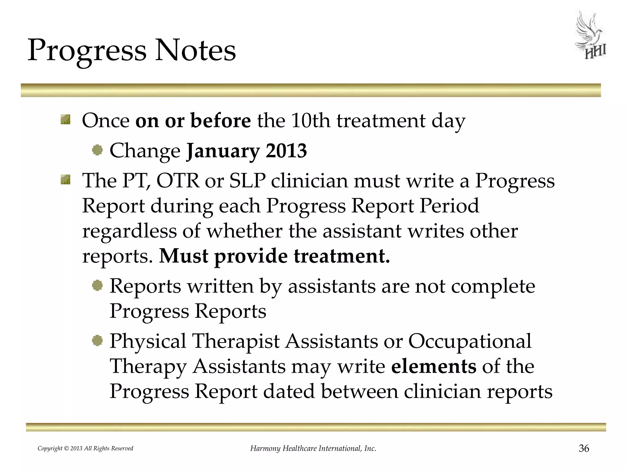 Progress Notes
Once on or before the 10th treatment day
Change January 2013
The PT, OTR or SLP clinician must write a Progress
Report during each Progress Report Period
regardless of whether the assistant writes other
reports. Must provide treatment.
Reports written by assistants are not complete
Progress Reports
Physical Therapist Assistants or Occupational
Therapy Assistants may write elements of the
Progress Report dated between clinician reports
Copyright © 2013 All Rights Reserved Harmony Healthcare International, Inc. 36
 