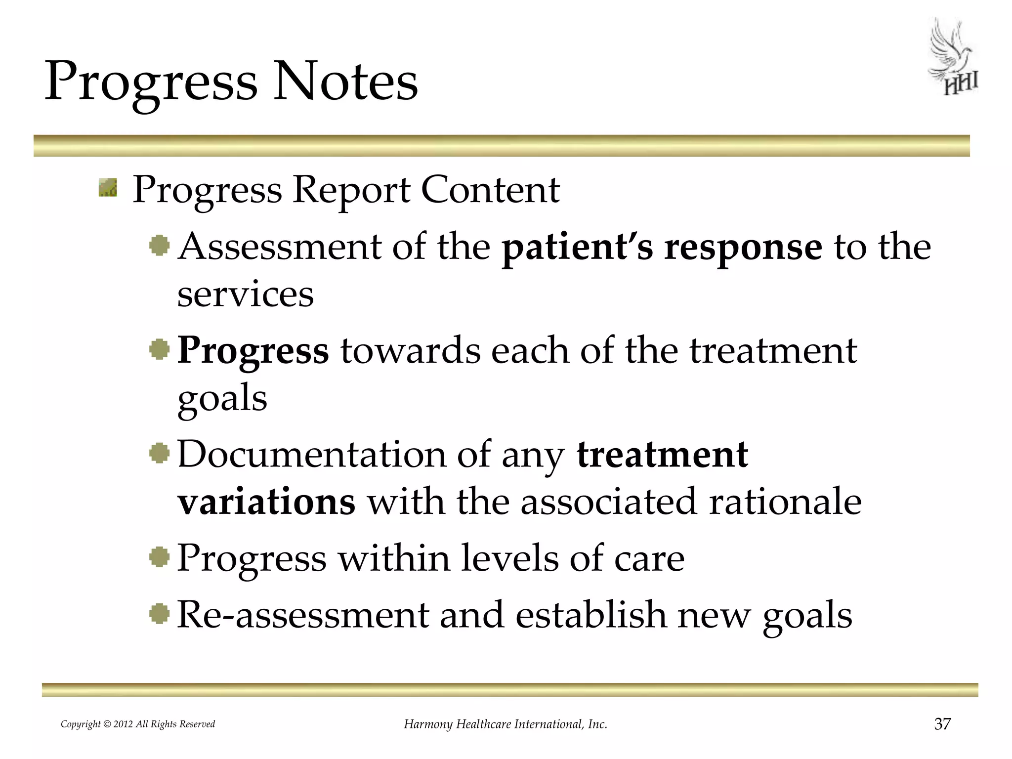 Progress Notes
Progress Report Content
Assessment of the patient’s response to the
services
Progress towards each of the treatment
goals
Documentation of any treatment
variations with the associated rationale
Progress within levels of care
Re-assessment and establish new goals
37Harmony Healthcare International, Inc.Copyright © 2012 All Rights Reserved
 