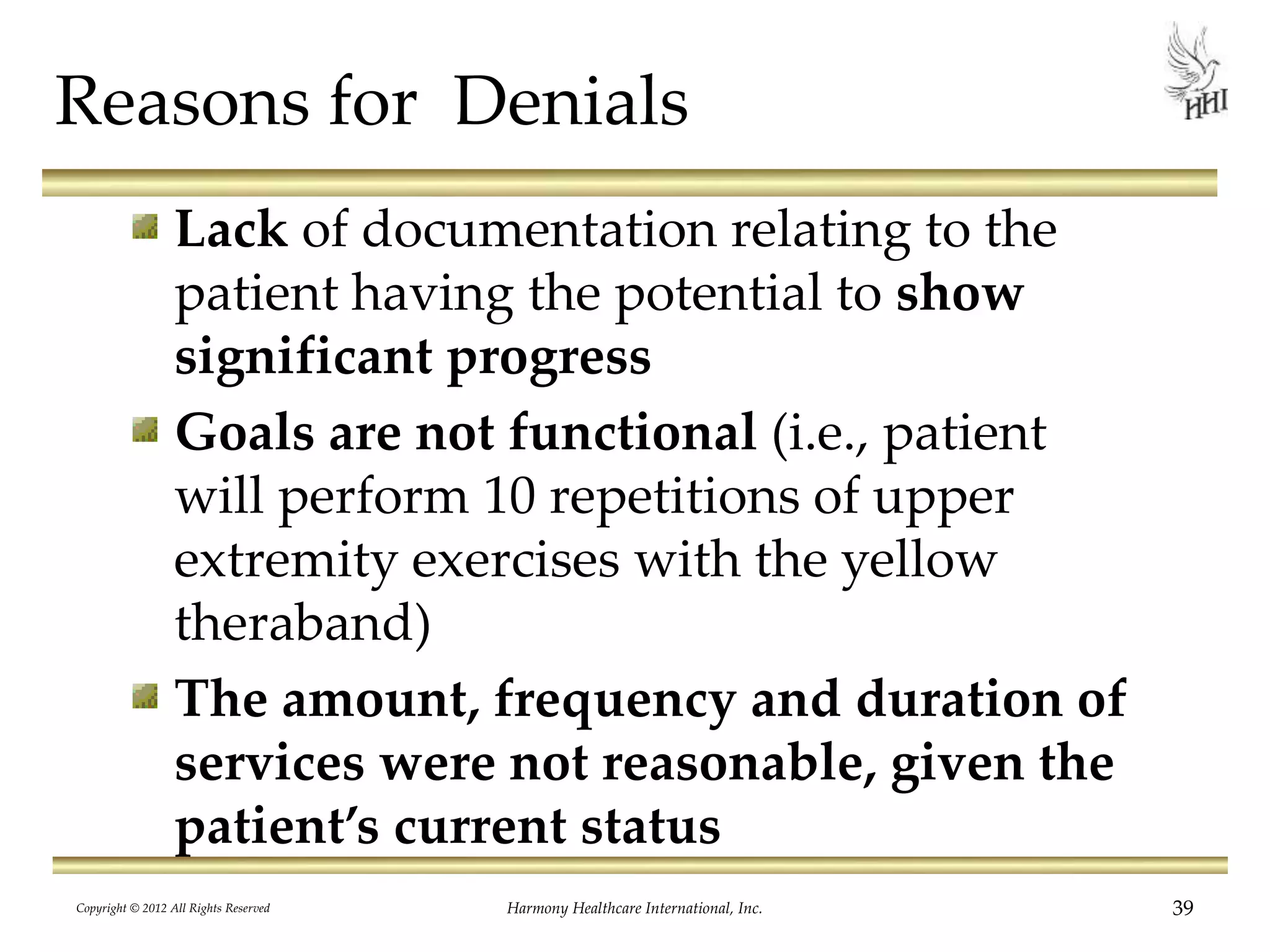 Reasons for Denials
Lack of documentation relating to the
patient having the potential to show
significant progress
Goals are not functional (i.e., patient
will perform 10 repetitions of upper
extremity exercises with the yellow
theraband)
The amount, frequency and duration of
services were not reasonable, given the
patient’s current status
39Harmony Healthcare International, Inc.Copyright © 2012 All Rights Reserved
 