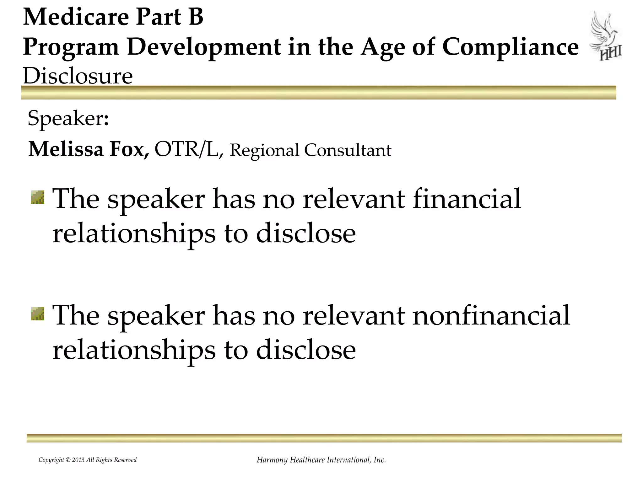 Harmony Healthcare International, Inc.
Medicare Part B
Program Development in the Age of Compliance
Disclosure
Speaker:
Melissa Fox, OTR/L, Regional Consultant
The speaker has no relevant financial
relationships to disclose
The speaker has no relevant nonfinancial
relationships to disclose
Copyright © 2013 All Rights Reserved
 