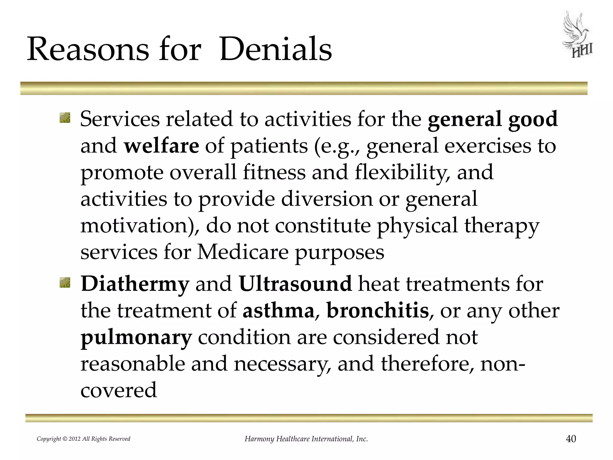 Reasons for Denials
Services related to activities for the general good
and welfare of patients (e.g., general exercises to
promote overall fitness and flexibility, and
activities to provide diversion or general
motivation), do not constitute physical therapy
services for Medicare purposes
Diathermy and Ultrasound heat treatments for
the treatment of asthma, bronchitis, or any other
pulmonary condition are considered not
reasonable and necessary, and therefore, non-
covered
40Harmony Healthcare International, Inc.Copyright © 2012 All Rights Reserved
 