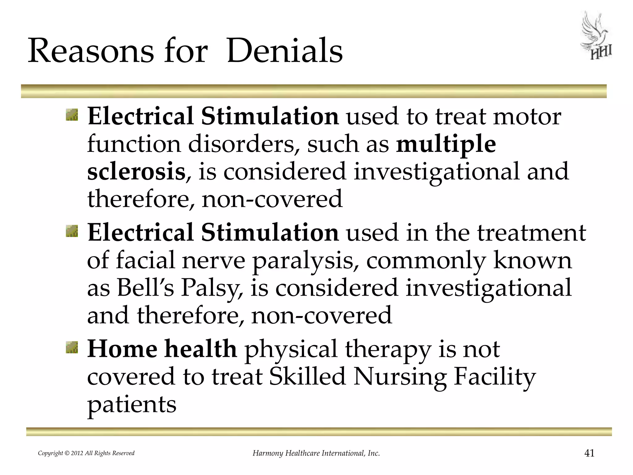 Reasons for Denials
Electrical Stimulation used to treat motor
function disorders, such as multiple
sclerosis, is considered investigational and
therefore, non-covered
Electrical Stimulation used in the treatment
of facial nerve paralysis, commonly known
as Bell’s Palsy, is considered investigational
and therefore, non-covered
Home health physical therapy is not
covered to treat Skilled Nursing Facility
patients
41Harmony Healthcare International, Inc.Copyright © 2012 All Rights Reserved
 