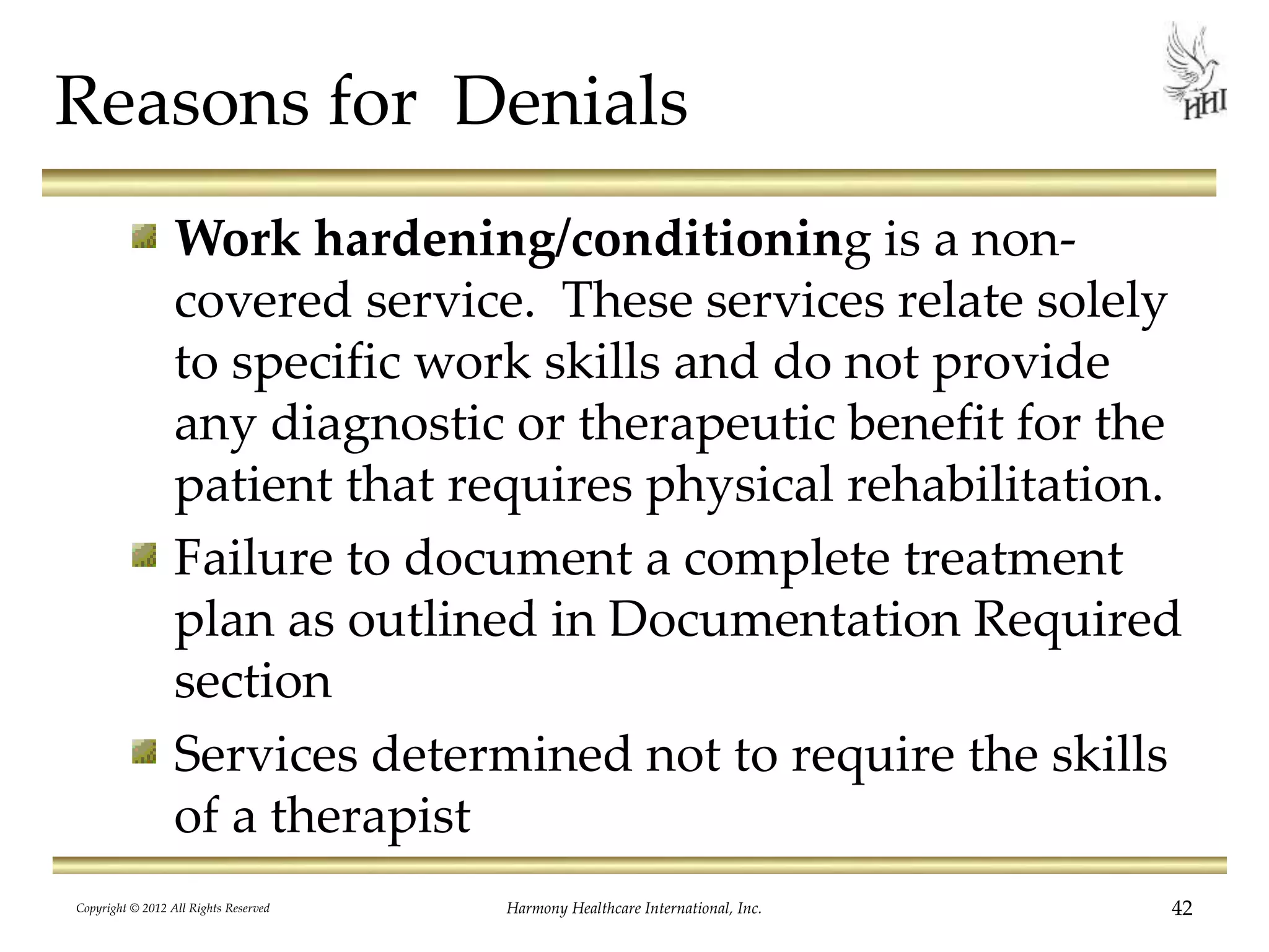 Reasons for Denials
Work hardening/conditioning is a non-
covered service. These services relate solely
to specific work skills and do not provide
any diagnostic or therapeutic benefit for the
patient that requires physical rehabilitation.
Failure to document a complete treatment
plan as outlined in Documentation Required
section
Services determined not to require the skills
of a therapist
42Harmony Healthcare International, Inc.Copyright © 2012 All Rights Reserved
 