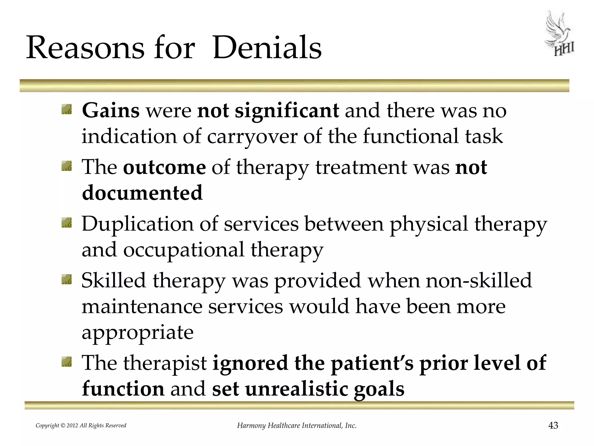 Reasons for Denials
Gains were not significant and there was no
indication of carryover of the functional task
The outcome of therapy treatment was not
documented
Duplication of services between physical therapy
and occupational therapy
Skilled therapy was provided when non-skilled
maintenance services would have been more
appropriate
The therapist ignored the patient’s prior level of
function and set unrealistic goals
43Harmony Healthcare International, Inc.Copyright © 2012 All Rights Reserved
 