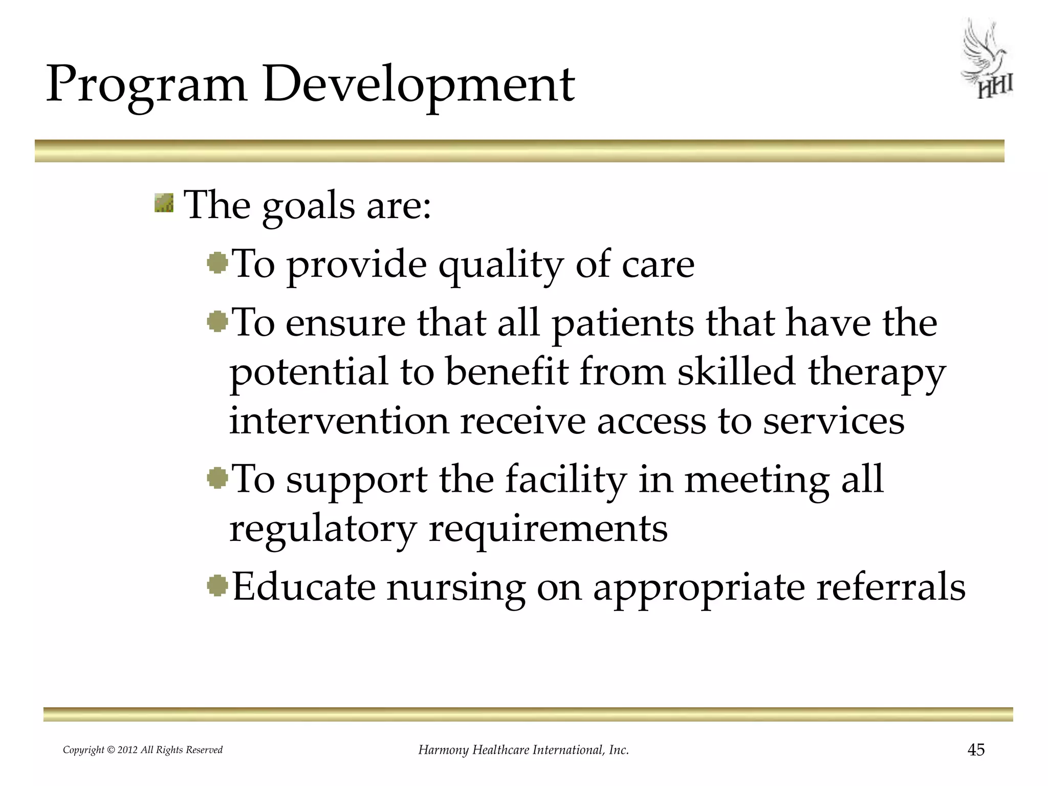 Program Development
The goals are:
To provide quality of care
To ensure that all patients that have the
potential to benefit from skilled therapy
intervention receive access to services
To support the facility in meeting all
regulatory requirements
Educate nursing on appropriate referrals
Copyright © 2012 All Rights Reserved Harmony Healthcare International, Inc. 45
 