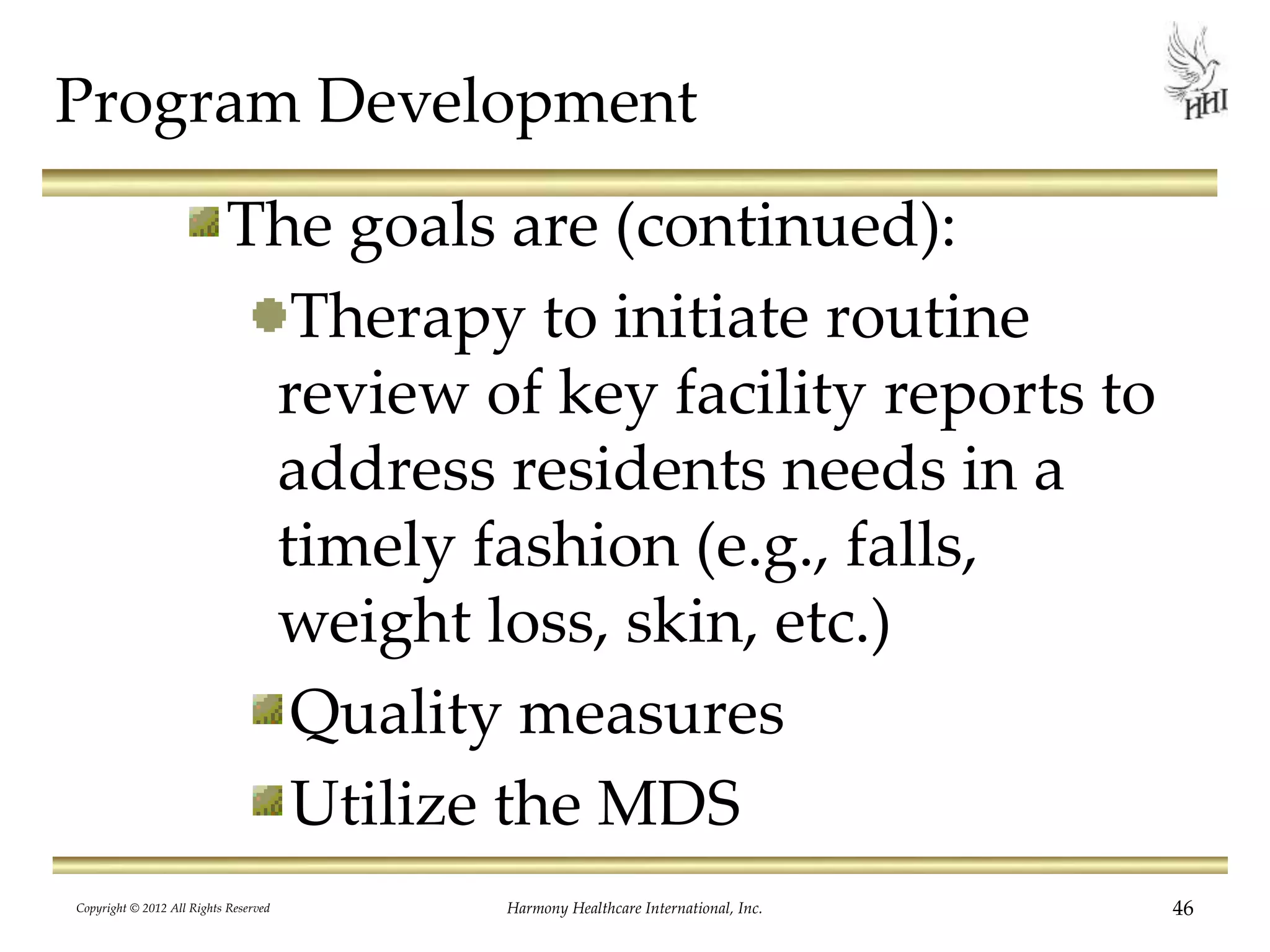 Program Development
The goals are (continued):
Therapy to initiate routine
review of key facility reports to
address residents needs in a
timely fashion (e.g., falls,
weight loss, skin, etc.)
Quality measures
Utilize the MDS
Copyright © 2012 All Rights Reserved Harmony Healthcare International, Inc. 46
 