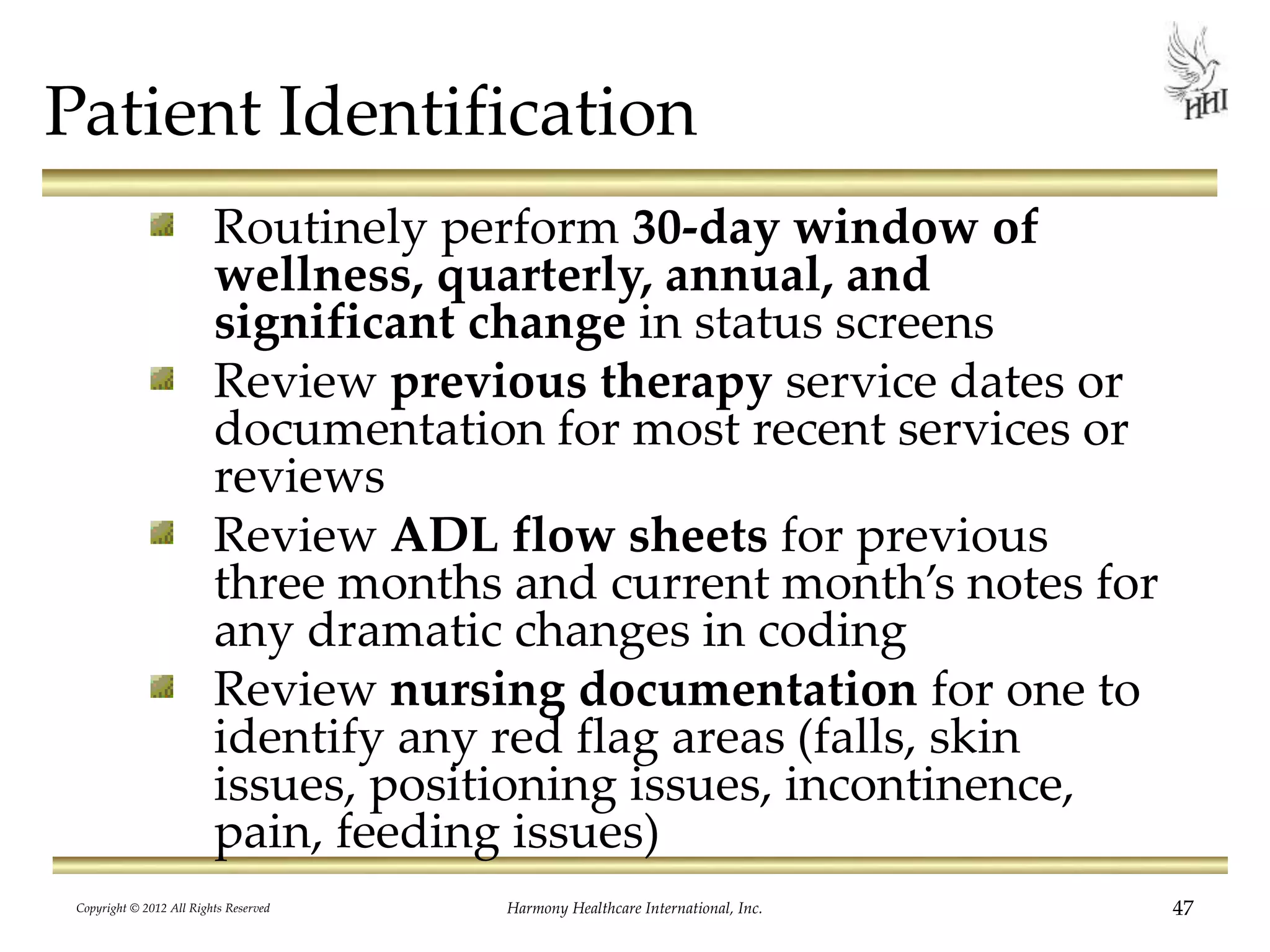 Patient Identification
Routinely perform 30-day window of
wellness, quarterly, annual, and
significant change in status screens
Review previous therapy service dates or
documentation for most recent services or
reviews
Review ADL flow sheets for previous
three months and current month’s notes for
any dramatic changes in coding
Review nursing documentation for one to
identify any red flag areas (falls, skin
issues, positioning issues, incontinence,
pain, feeding issues)
47Harmony Healthcare International, Inc.Copyright © 2012 All Rights Reserved
 