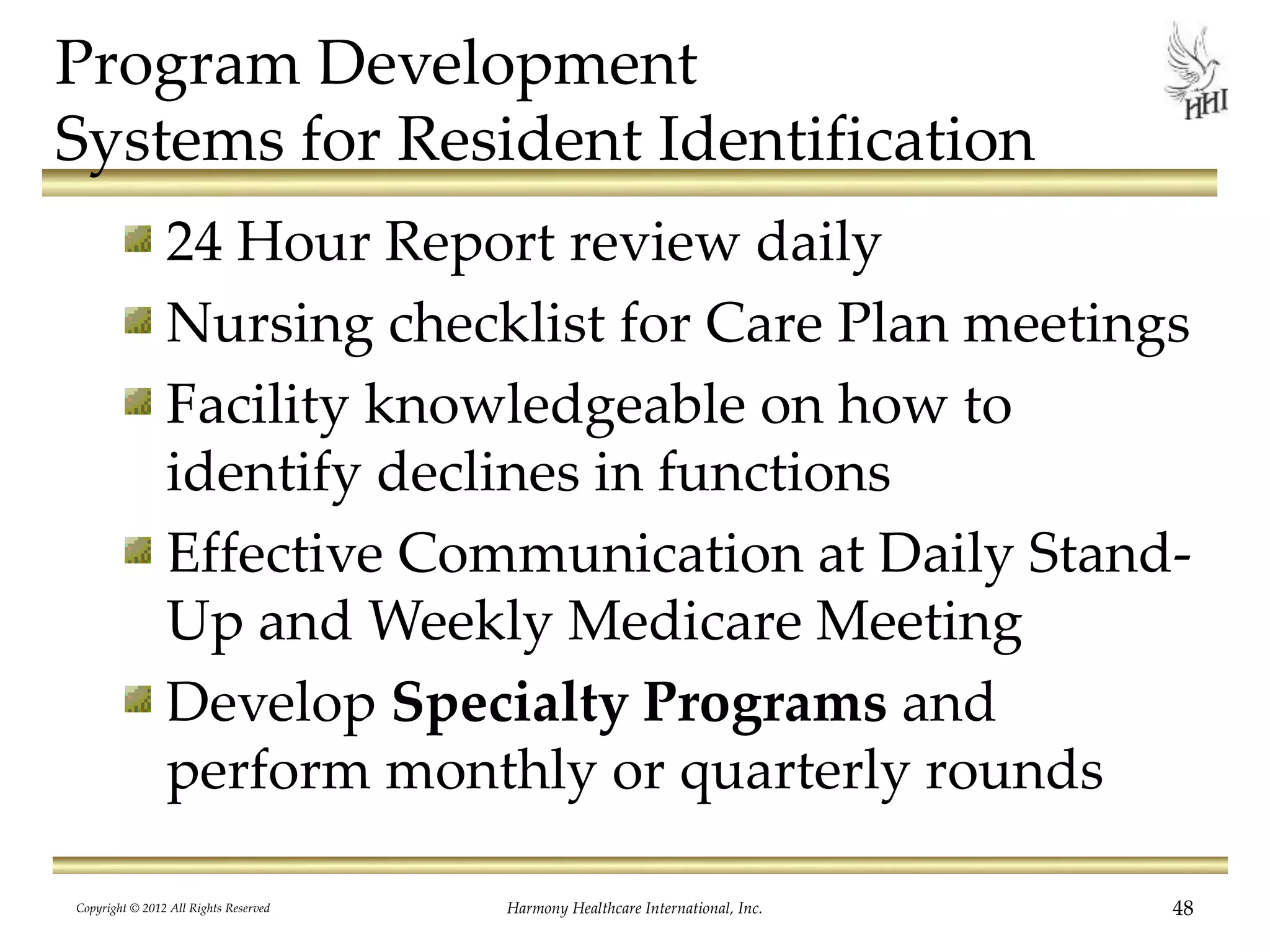 Program Development
Systems for Resident Identification
24 Hour Report review daily
Nursing checklist for Care Plan meetings
Facility knowledgeable on how to
identify declines in functions
Effective Communication at Daily Stand-
Up and Weekly Medicare Meeting
Develop Specialty Programs and
perform monthly or quarterly rounds
48Harmony Healthcare International, Inc.Copyright © 2012 All Rights Reserved
 