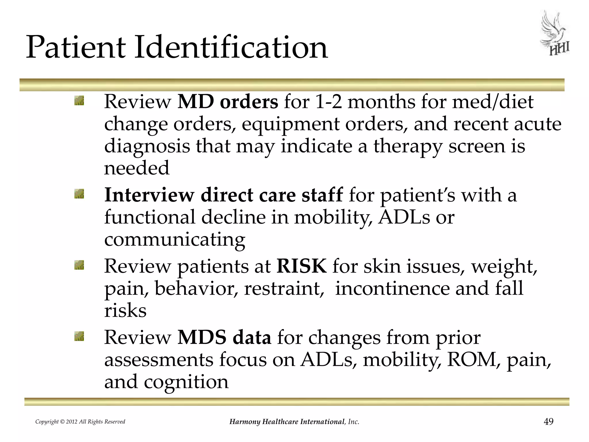 Patient Identification
Review MD orders for 1-2 months for med/diet
change orders, equipment orders, and recent acute
diagnosis that may indicate a therapy screen is
needed
Interview direct care staff for patient’s with a
functional decline in mobility, ADLs or
communicating
Review patients at RISK for skin issues, weight,
pain, behavior, restraint, incontinence and fall
risks
Review MDS data for changes from prior
assessments focus on ADLs, mobility, ROM, pain,
and cognition
49Harmony Healthcare International, Inc.Copyright © 2012 All Rights Reserved
 