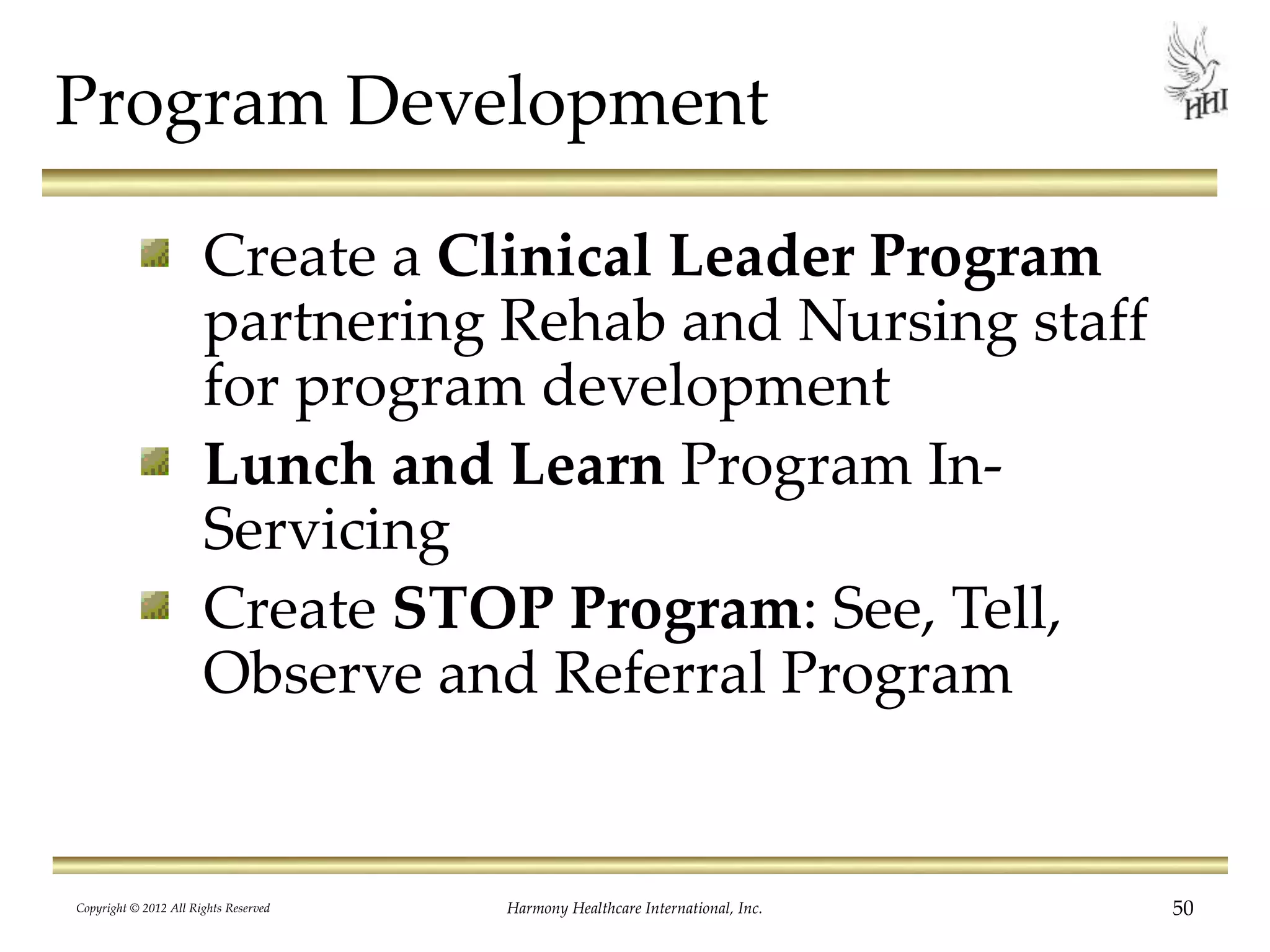 Program Development
Create a Clinical Leader Program
partnering Rehab and Nursing staff
for program development
Lunch and Learn Program In-
Servicing
Create STOP Program: See, Tell,
Observe and Referral Program
50Harmony Healthcare International, Inc.Copyright © 2012 All Rights Reserved
 