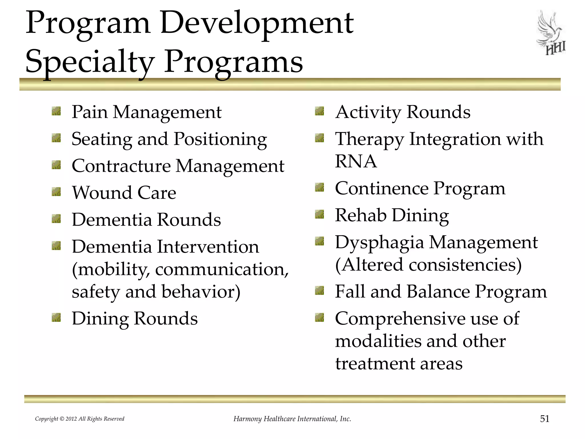 Program Development
Specialty Programs
Pain Management
Seating and Positioning
Contracture Management
Wound Care
Dementia Rounds
Dementia Intervention
(mobility, communication,
safety and behavior)
Dining Rounds
Activity Rounds
Therapy Integration with
RNA
Continence Program
Rehab Dining
Dysphagia Management
(Altered consistencies)
Fall and Balance Program
Comprehensive use of
modalities and other
treatment areas
51Harmony Healthcare International, Inc.Copyright © 2012 All Rights Reserved
 