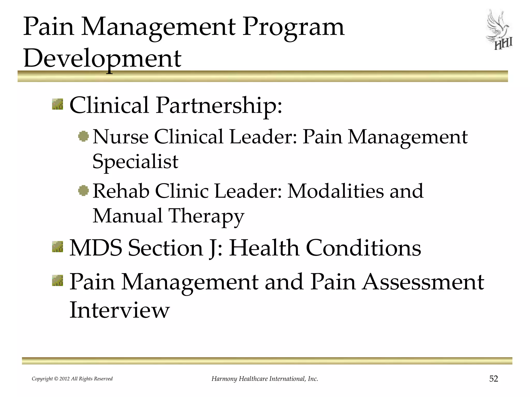Pain Management Program
Development
Clinical Partnership:
Nurse Clinical Leader: Pain Management
Specialist
Rehab Clinic Leader: Modalities and
Manual Therapy
MDS Section J: Health Conditions
Pain Management and Pain Assessment
Interview
Copyright © 2012 All Rights Reserved Harmony Healthcare International, Inc. 52
 