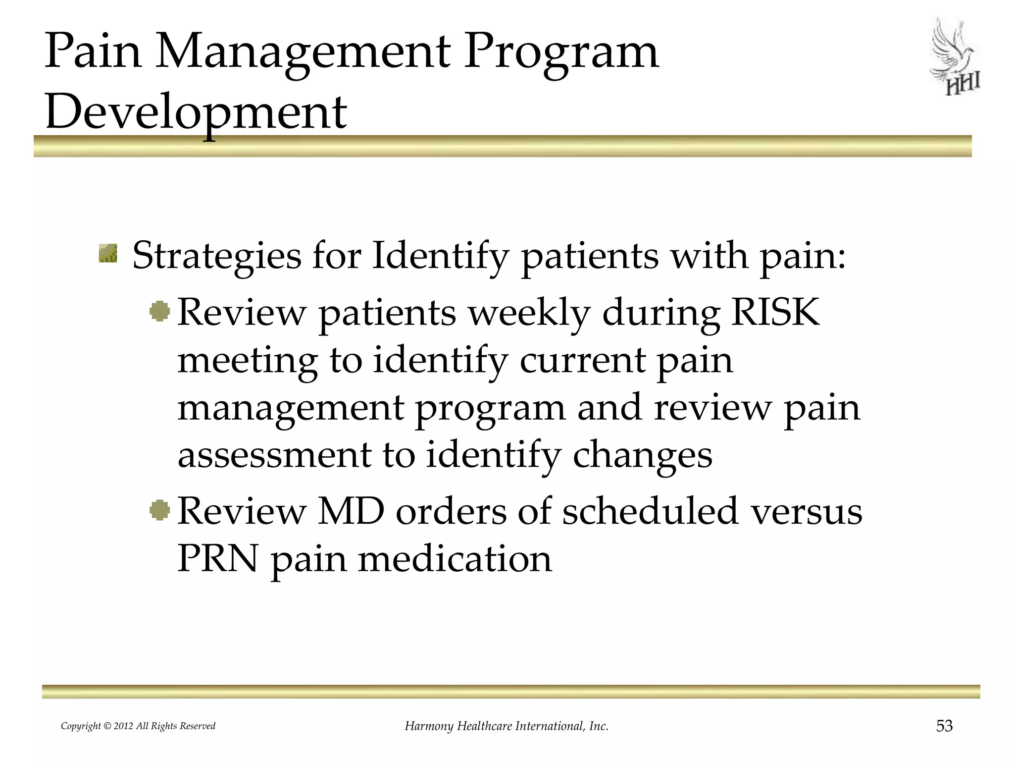 Pain Management Program
Development
Strategies for Identify patients with pain:
Review patients weekly during RISK
meeting to identify current pain
management program and review pain
assessment to identify changes
Review MD orders of scheduled versus
PRN pain medication
Copyright © 2012 All Rights Reserved Harmony Healthcare International, Inc. 53
 