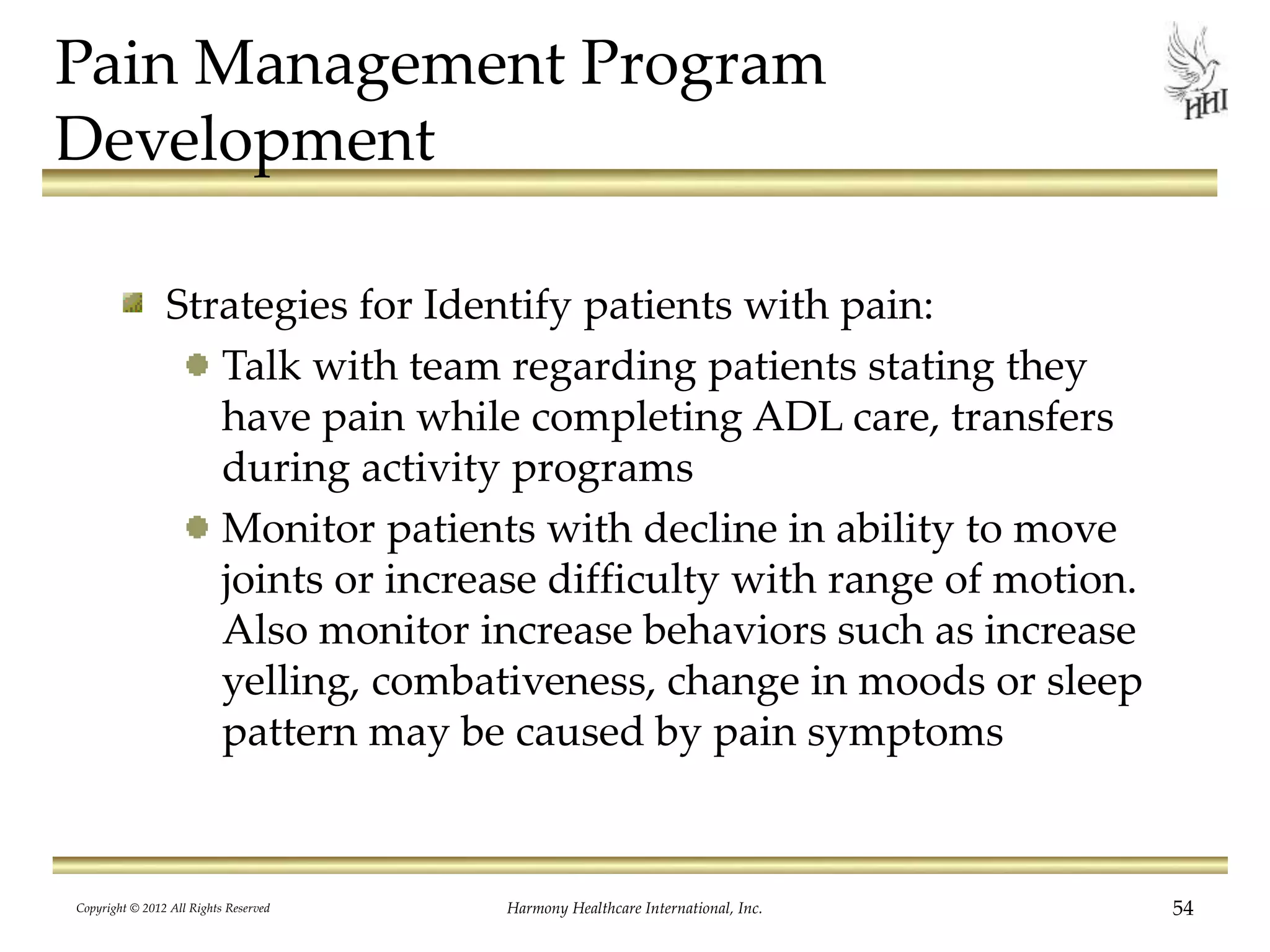 Pain Management Program
Development
Strategies for Identify patients with pain:
Talk with team regarding patients stating they
have pain while completing ADL care, transfers
during activity programs
Monitor patients with decline in ability to move
joints or increase difficulty with range of motion.
Also monitor increase behaviors such as increase
yelling, combativeness, change in moods or sleep
pattern may be caused by pain symptoms
Copyright © 2012 All Rights Reserved Harmony Healthcare International, Inc. 54
 