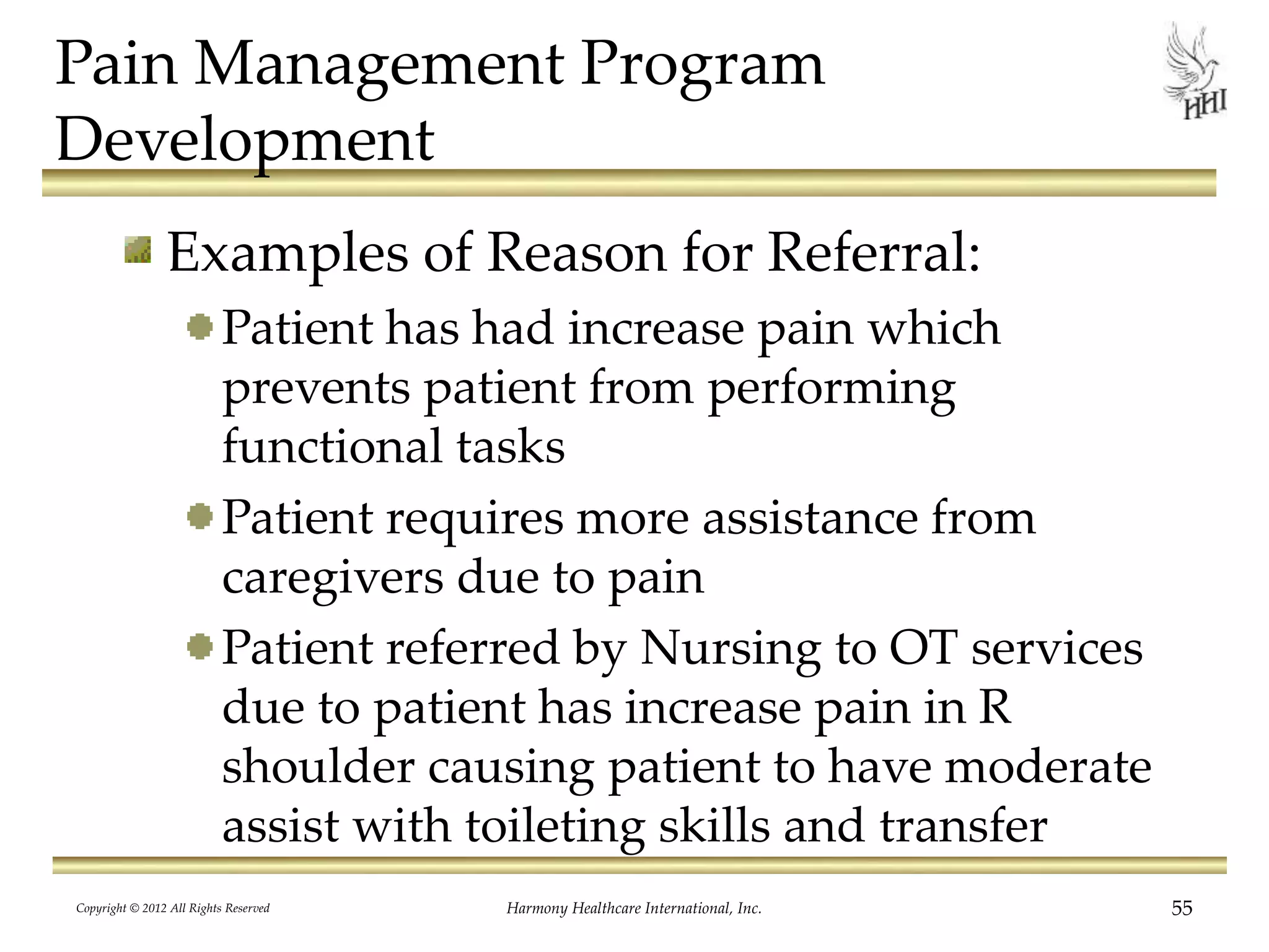 Pain Management Program
Development
Examples of Reason for Referral:
Patient has had increase pain which
prevents patient from performing
functional tasks
Patient requires more assistance from
caregivers due to pain
Patient referred by Nursing to OT services
due to patient has increase pain in R
shoulder causing patient to have moderate
assist with toileting skills and transfer
Copyright © 2012 All Rights Reserved Harmony Healthcare International, Inc. 55
 