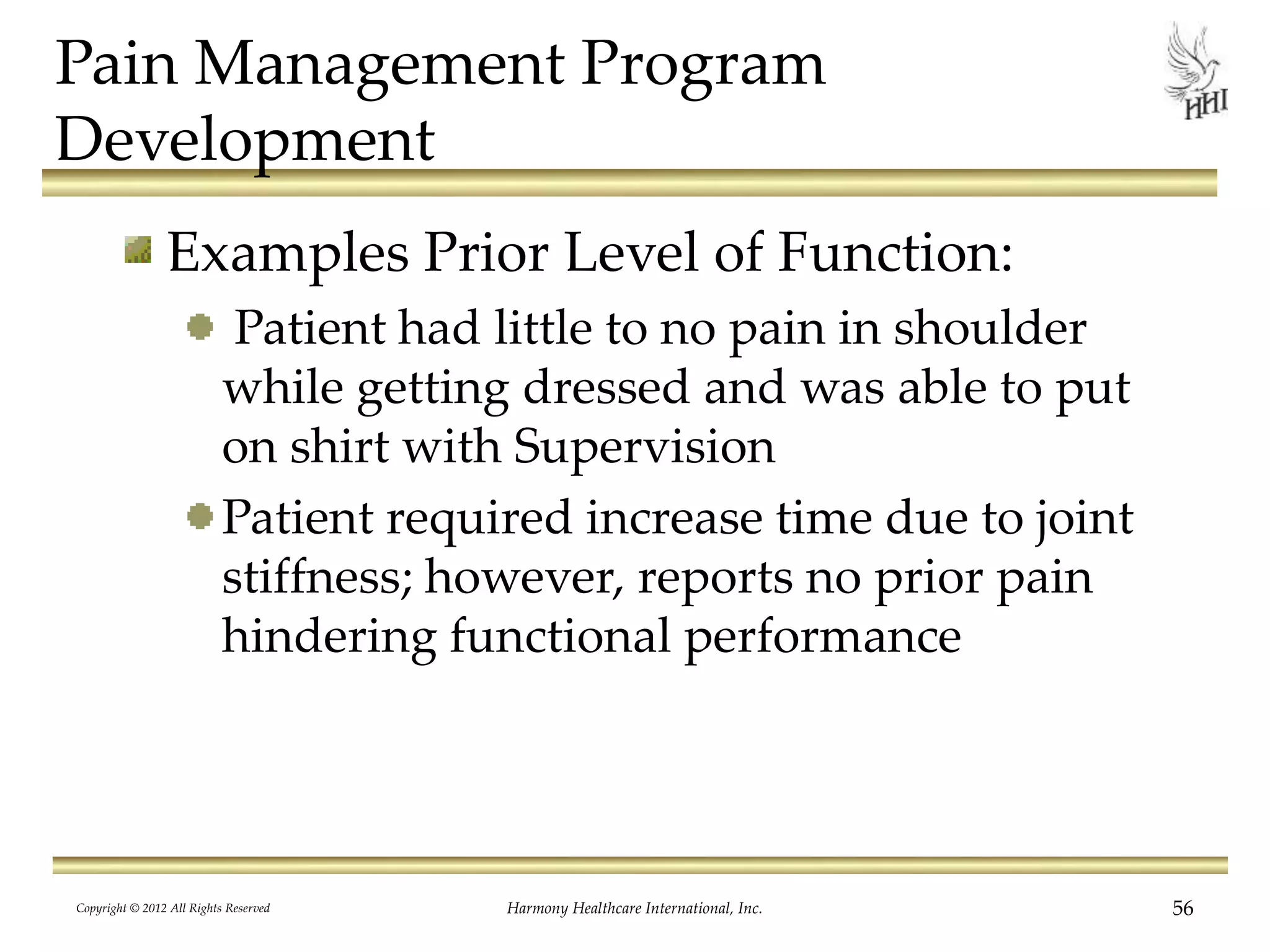 Pain Management Program
Development
Examples Prior Level of Function:
Patient had little to no pain in shoulder
while getting dressed and was able to put
on shirt with Supervision
Patient required increase time due to joint
stiffness; however, reports no prior pain
hindering functional performance
Copyright © 2012 All Rights Reserved Harmony Healthcare International, Inc. 56
 