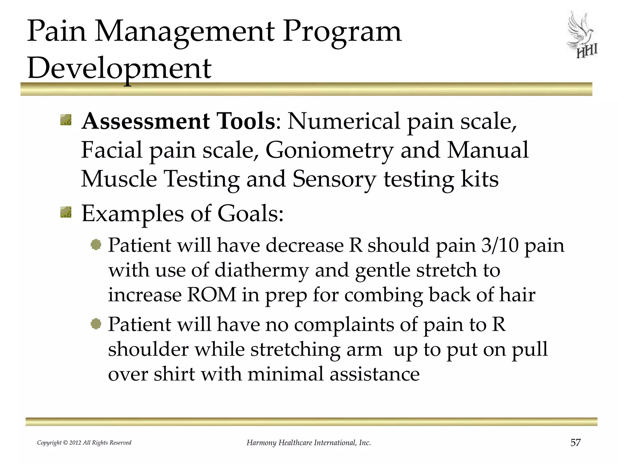 Pain Management Program
Development
Assessment Tools: Numerical pain scale,
Facial pain scale, Goniometry and Manual
Muscle Testing and Sensory testing kits
Examples of Goals:
Patient will have decrease R should pain 3/10 pain
with use of diathermy and gentle stretch to
increase ROM in prep for combing back of hair
Patient will have no complaints of pain to R
shoulder while stretching arm up to put on pull
over shirt with minimal assistance
Copyright © 2012 All Rights Reserved Harmony Healthcare International, Inc. 57
 