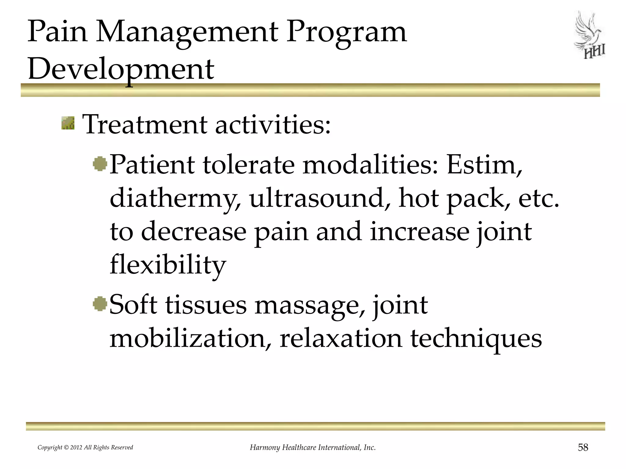 Pain Management Program
Development
Treatment activities:
Patient tolerate modalities: Estim,
diathermy, ultrasound, hot pack, etc.
to decrease pain and increase joint
flexibility
Soft tissues massage, joint
mobilization, relaxation techniques
Copyright © 2012 All Rights Reserved Harmony Healthcare International, Inc. 58
 