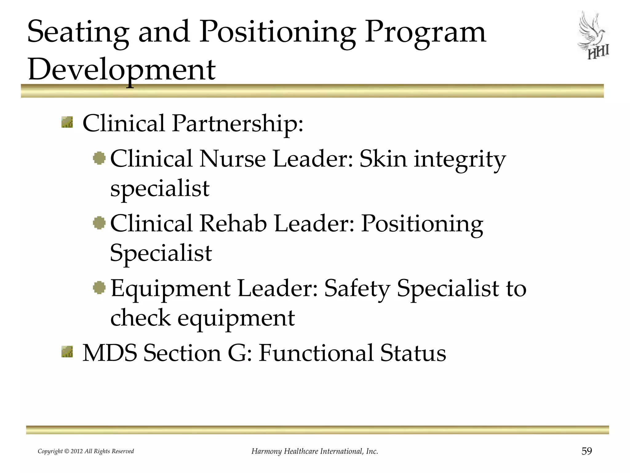 Seating and Positioning Program
Development
Clinical Partnership:
Clinical Nurse Leader: Skin integrity
specialist
Clinical Rehab Leader: Positioning
Specialist
Equipment Leader: Safety Specialist to
check equipment
MDS Section G: Functional Status
Copyright © 2012 All Rights Reserved Harmony Healthcare International, Inc. 59
 