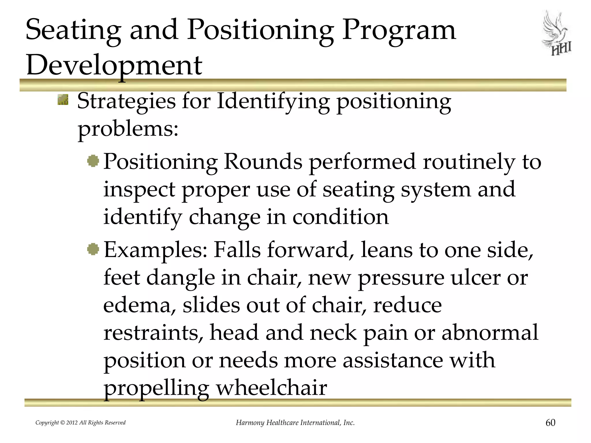 Seating and Positioning Program
Development
Strategies for Identifying positioning
problems:
Positioning Rounds performed routinely to
inspect proper use of seating system and
identify change in condition
Examples: Falls forward, leans to one side,
feet dangle in chair, new pressure ulcer or
edema, slides out of chair, reduce
restraints, head and neck pain or abnormal
position or needs more assistance with
propelling wheelchair
Copyright © 2012 All Rights Reserved Harmony Healthcare International, Inc. 60
 