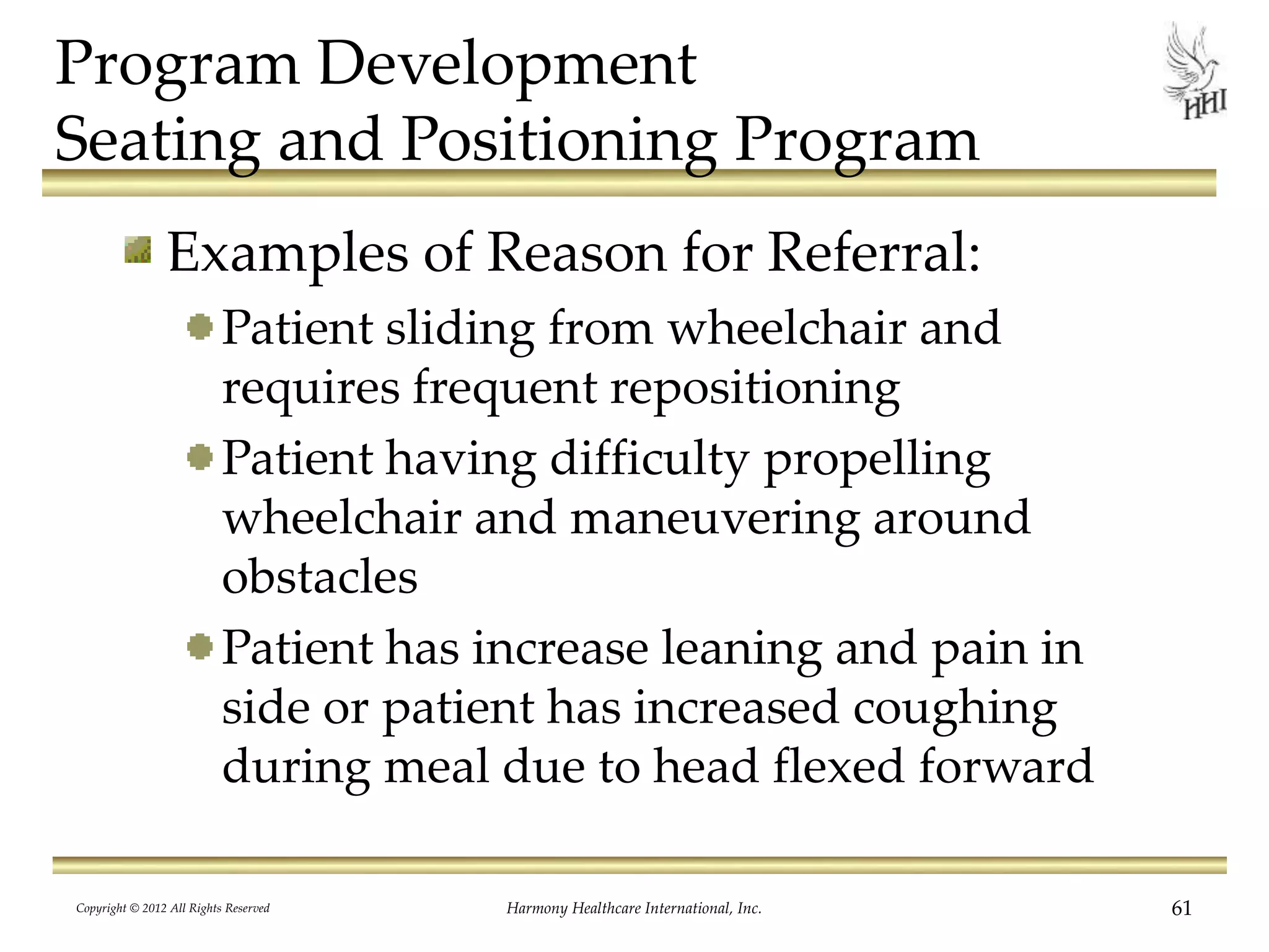 Program Development
Seating and Positioning Program
Examples of Reason for Referral:
Patient sliding from wheelchair and
requires frequent repositioning
Patient having difficulty propelling
wheelchair and maneuvering around
obstacles
Patient has increase leaning and pain in
side or patient has increased coughing
during meal due to head flexed forward
Copyright © 2012 All Rights Reserved Harmony Healthcare International, Inc. 61
 