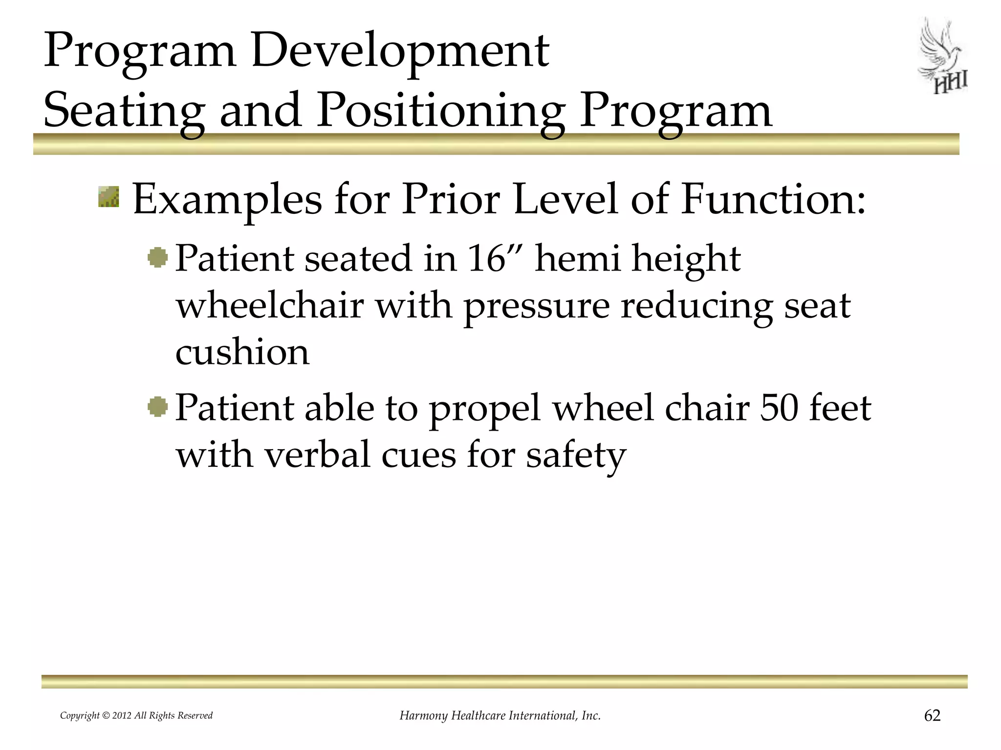 Program Development
Seating and Positioning Program
Examples for Prior Level of Function:
Patient seated in 16” hemi height
wheelchair with pressure reducing seat
cushion
Patient able to propel wheel chair 50 feet
with verbal cues for safety
Copyright © 2012 All Rights Reserved Harmony Healthcare International, Inc. 62
 