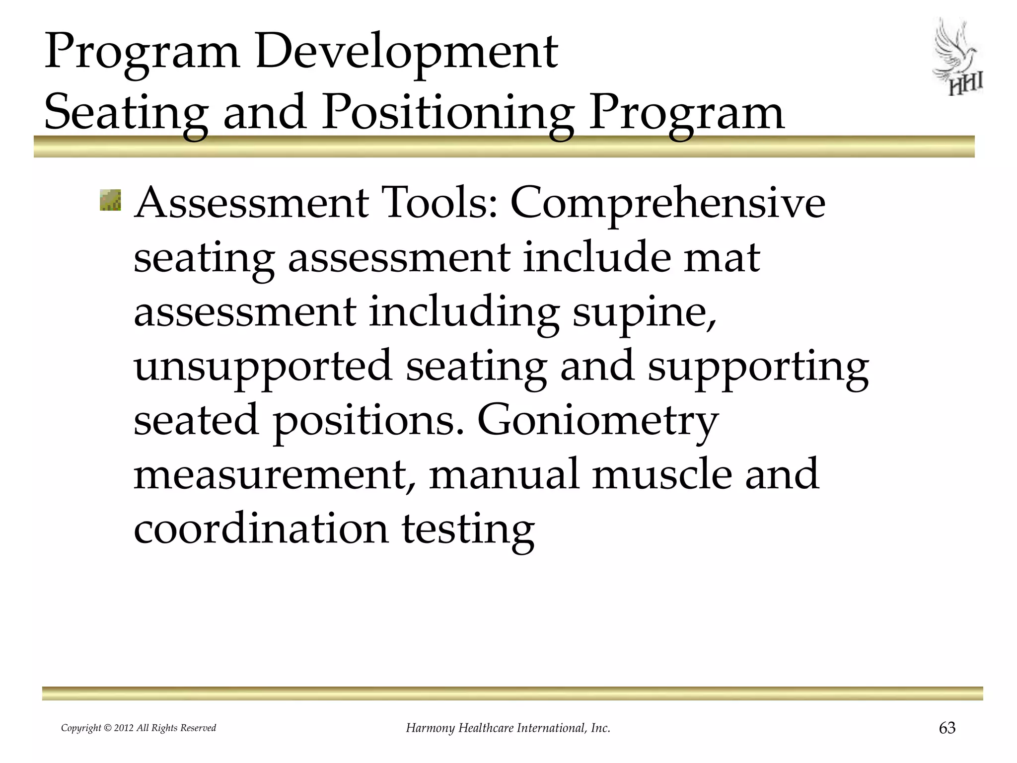 Program Development
Seating and Positioning Program
Assessment Tools: Comprehensive
seating assessment include mat
assessment including supine,
unsupported seating and supporting
seated positions. Goniometry
measurement, manual muscle and
coordination testing
Copyright © 2012 All Rights Reserved Harmony Healthcare International, Inc. 63
 