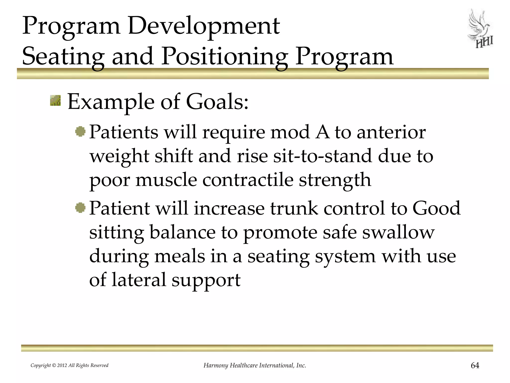 Program Development
Seating and Positioning Program
Example of Goals:
Patients will require mod A to anterior
weight shift and rise sit-to-stand due to
poor muscle contractile strength
Patient will increase trunk control to Good
sitting balance to promote safe swallow
during meals in a seating system with use
of lateral support
Copyright © 2012 All Rights Reserved Harmony Healthcare International, Inc. 64
 