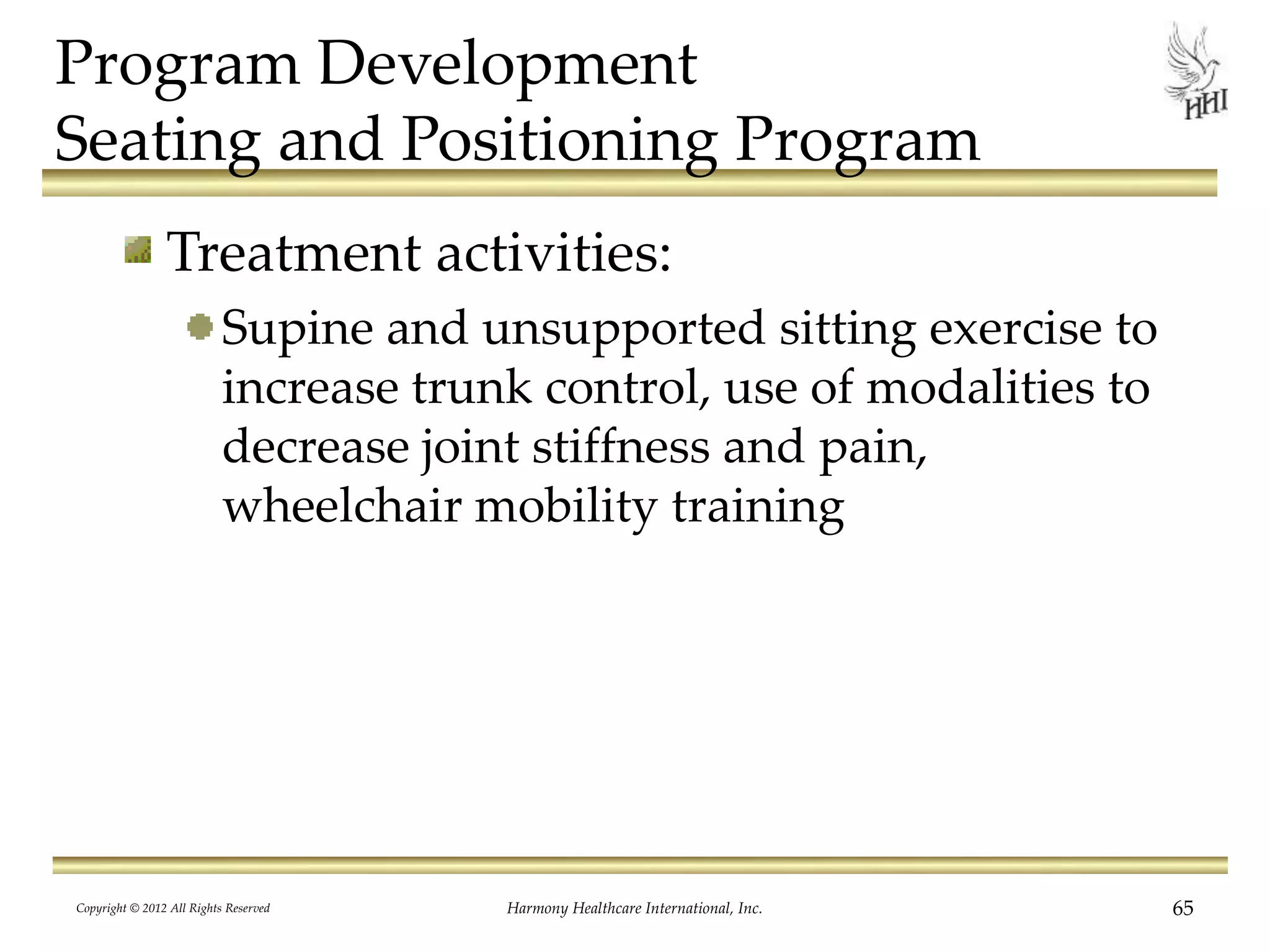 Program Development
Seating and Positioning Program
Treatment activities:
Supine and unsupported sitting exercise to
increase trunk control, use of modalities to
decrease joint stiffness and pain,
wheelchair mobility training
Copyright © 2012 All Rights Reserved Harmony Healthcare International, Inc. 65
 