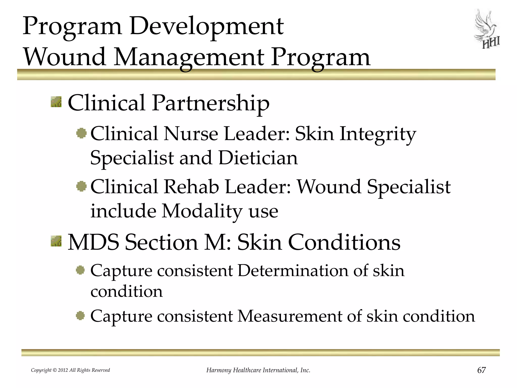 Program Development
Wound Management Program
Clinical Partnership
Clinical Nurse Leader: Skin Integrity
Specialist and Dietician
Clinical Rehab Leader: Wound Specialist
include Modality use
MDS Section M: Skin Conditions
Capture consistent Determination of skin
condition
Capture consistent Measurement of skin condition
Copyright © 2012 All Rights Reserved Harmony Healthcare International, Inc. 67
 