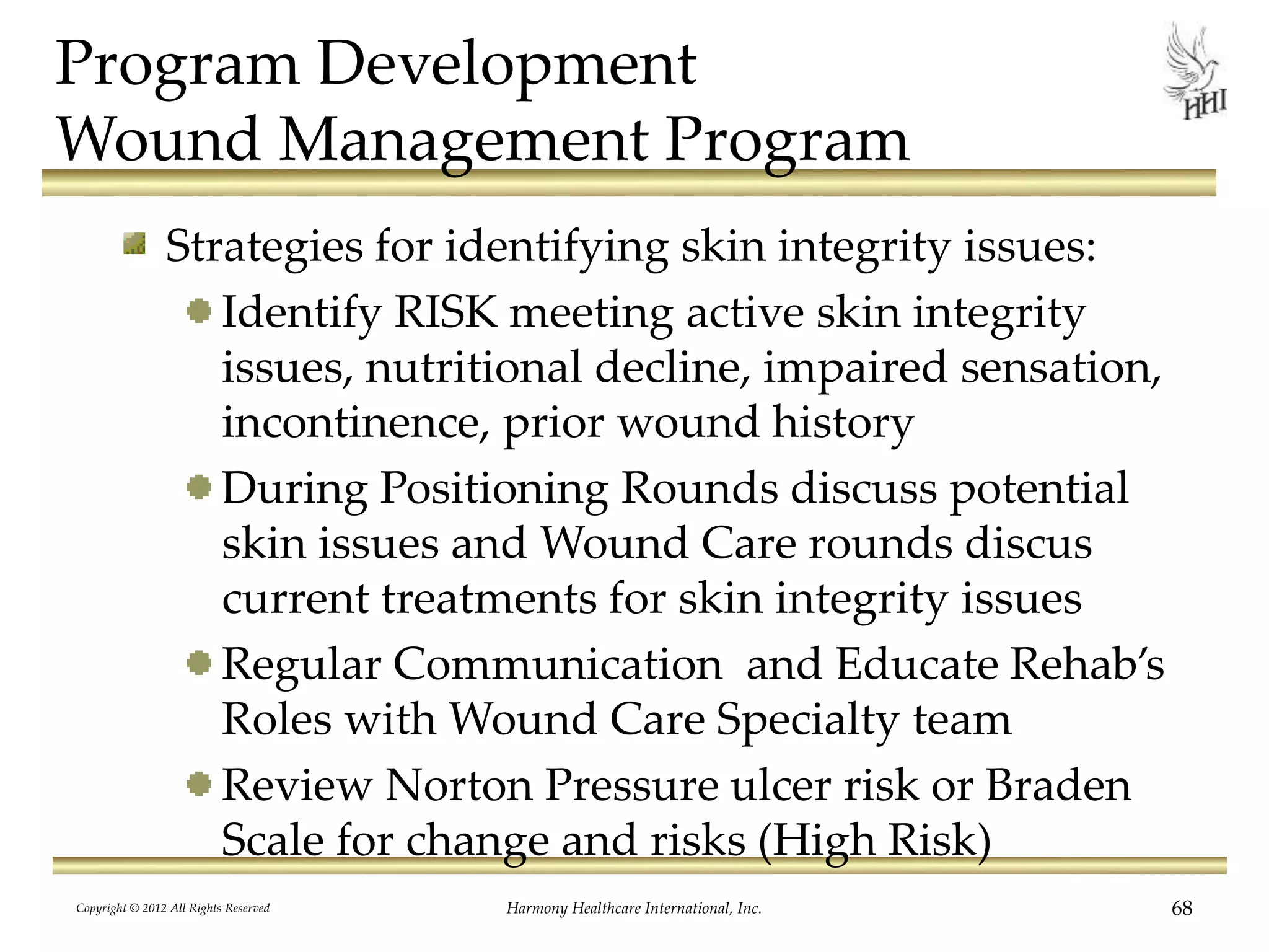 Program Development
Wound Management Program
Strategies for identifying skin integrity issues:
Identify RISK meeting active skin integrity
issues, nutritional decline, impaired sensation,
incontinence, prior wound history
During Positioning Rounds discuss potential
skin issues and Wound Care rounds discus
current treatments for skin integrity issues
Regular Communication and Educate Rehab’s
Roles with Wound Care Specialty team
Review Norton Pressure ulcer risk or Braden
Scale for change and risks (High Risk)
Copyright © 2012 All Rights Reserved Harmony Healthcare International, Inc. 68
 