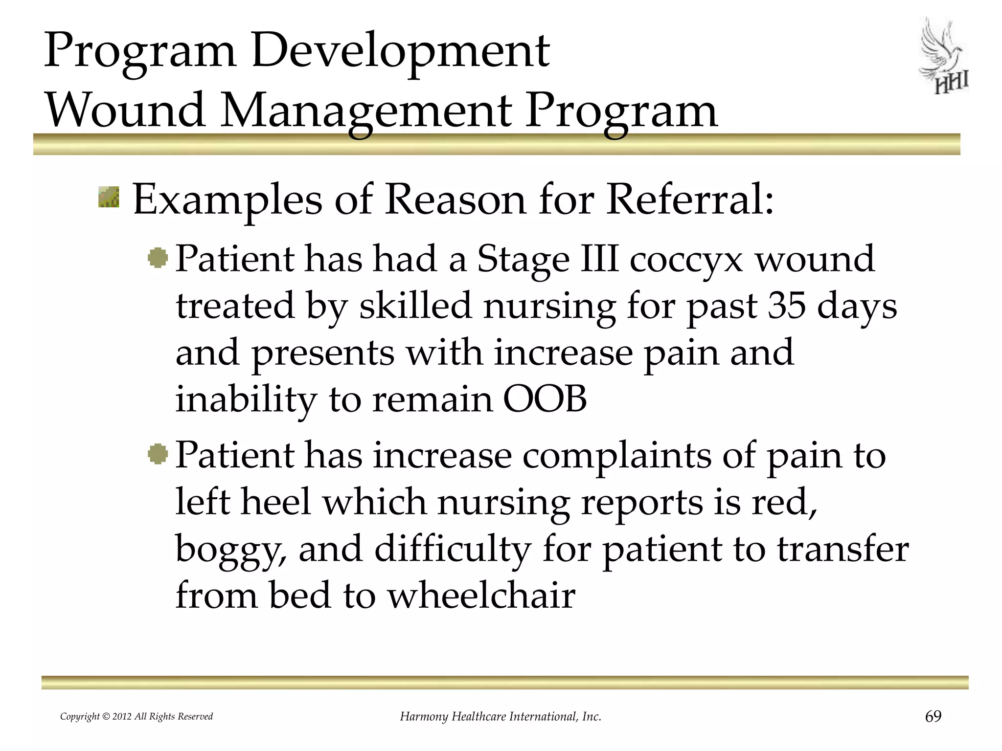 Program Development
Wound Management Program
Examples of Reason for Referral:
Patient has had a Stage III coccyx wound
treated by skilled nursing for past 35 days
and presents with increase pain and
inability to remain OOB
Patient has increase complaints of pain to
left heel which nursing reports is red,
boggy, and difficulty for patient to transfer
from bed to wheelchair
Copyright © 2012 All Rights Reserved Harmony Healthcare International, Inc. 69
 