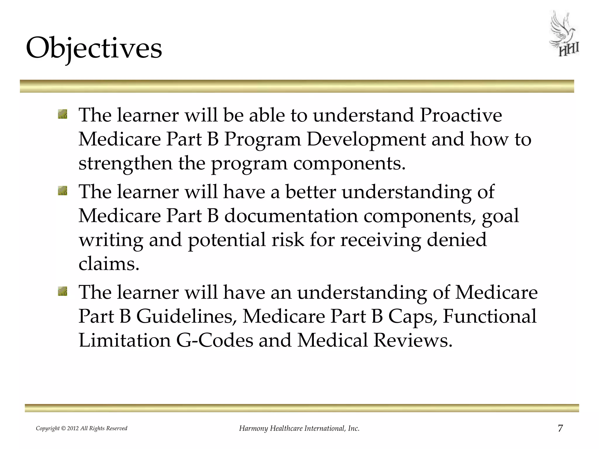 Objectives
The learner will be able to understand Proactive
Medicare Part B Program Development and how to
strengthen the program components.
The learner will have a better understanding of
Medicare Part B documentation components, goal
writing and potential risk for receiving denied
claims.
The learner will have an understanding of Medicare
Part B Guidelines, Medicare Part B Caps, Functional
Limitation G-Codes and Medical Reviews.
7Harmony Healthcare International, Inc.Copyright © 2012 All Rights Reserved
 