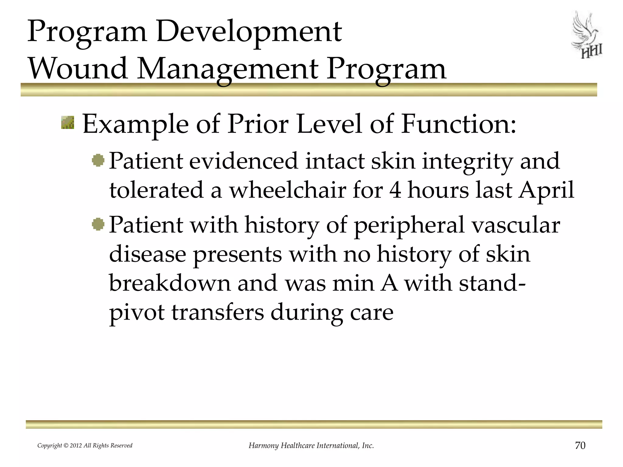 Program Development
Wound Management Program
Example of Prior Level of Function:
Patient evidenced intact skin integrity and
tolerated a wheelchair for 4 hours last April
Patient with history of peripheral vascular
disease presents with no history of skin
breakdown and was min A with stand-
pivot transfers during care
Copyright © 2012 All Rights Reserved Harmony Healthcare International, Inc. 70
 
