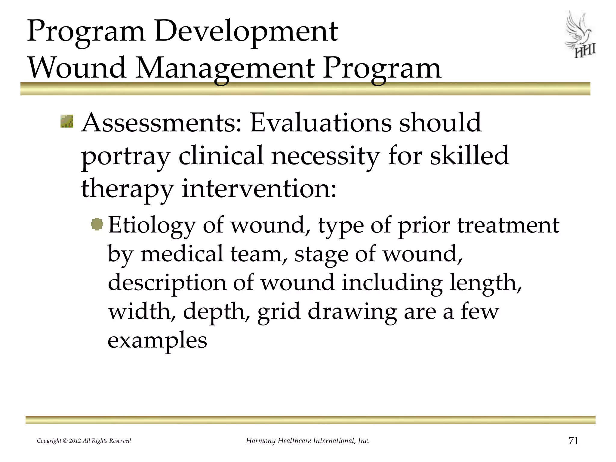Program Development
Wound Management Program
Assessments: Evaluations should
portray clinical necessity for skilled
therapy intervention:
Etiology of wound, type of prior treatment
by medical team, stage of wound,
description of wound including length,
width, depth, grid drawing are a few
examples
Copyright © 2012 All Rights Reserved Harmony Healthcare International, Inc. 71
 