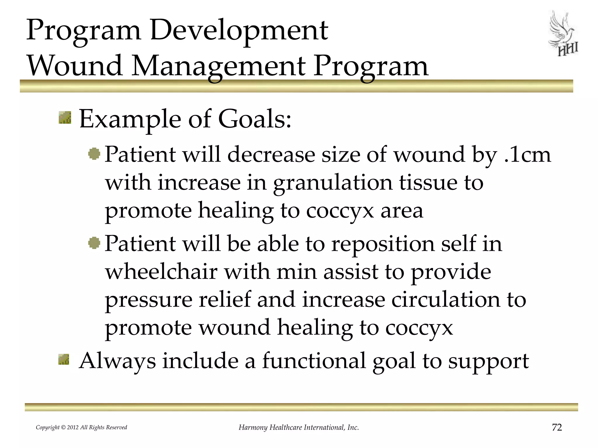Program Development
Wound Management Program
Example of Goals:
Patient will decrease size of wound by .1cm
with increase in granulation tissue to
promote healing to coccyx area
Patient will be able to reposition self in
wheelchair with min assist to provide
pressure relief and increase circulation to
promote wound healing to coccyx
Always include a functional goal to support
Copyright © 2012 All Rights Reserved Harmony Healthcare International, Inc. 72
 
