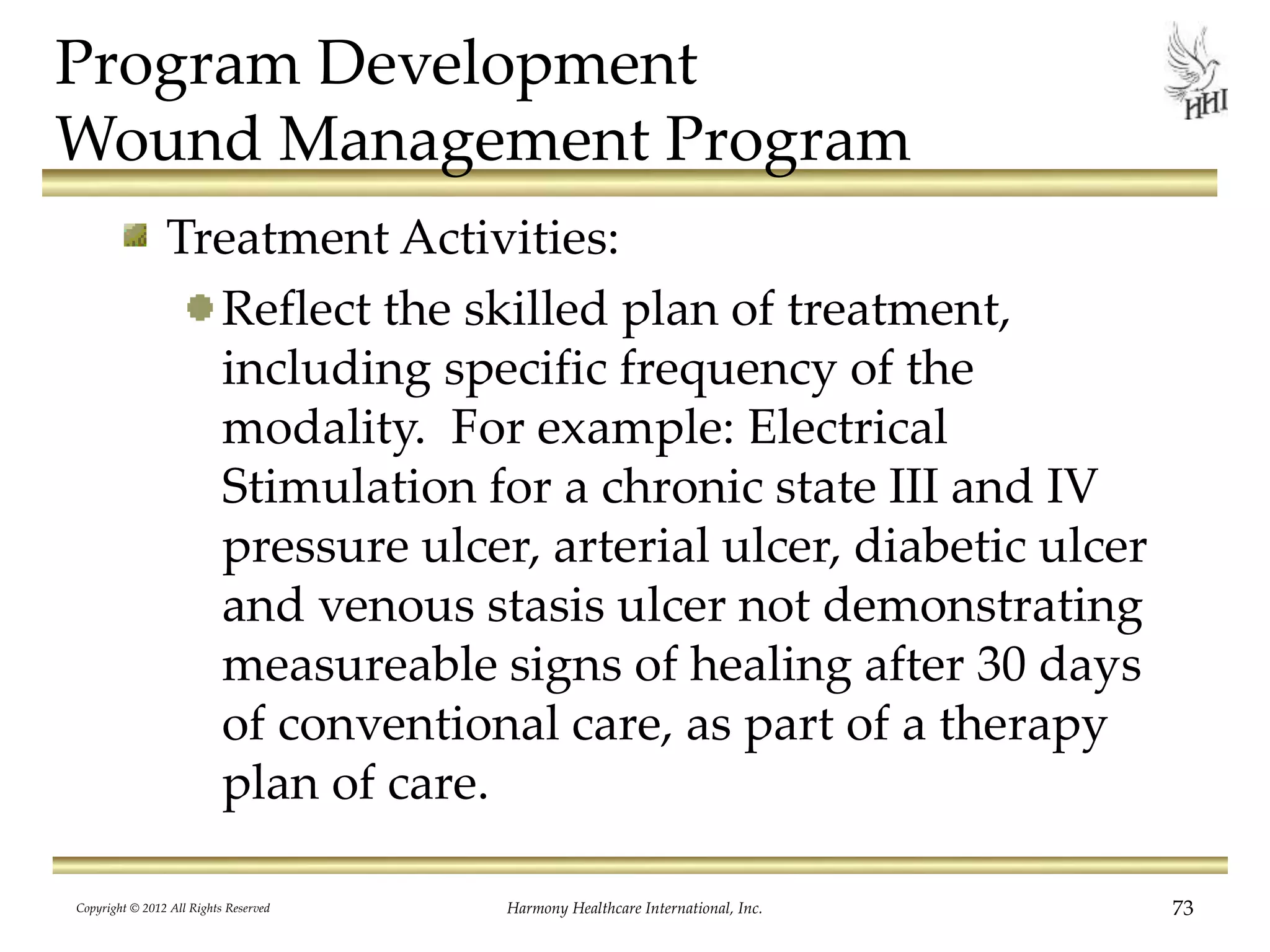Program Development
Wound Management Program
Treatment Activities:
Reflect the skilled plan of treatment,
including specific frequency of the
modality. For example: Electrical
Stimulation for a chronic state III and IV
pressure ulcer, arterial ulcer, diabetic ulcer
and venous stasis ulcer not demonstrating
measureable signs of healing after 30 days
of conventional care, as part of a therapy
plan of care.
Copyright © 2012 All Rights Reserved Harmony Healthcare International, Inc. 73
 