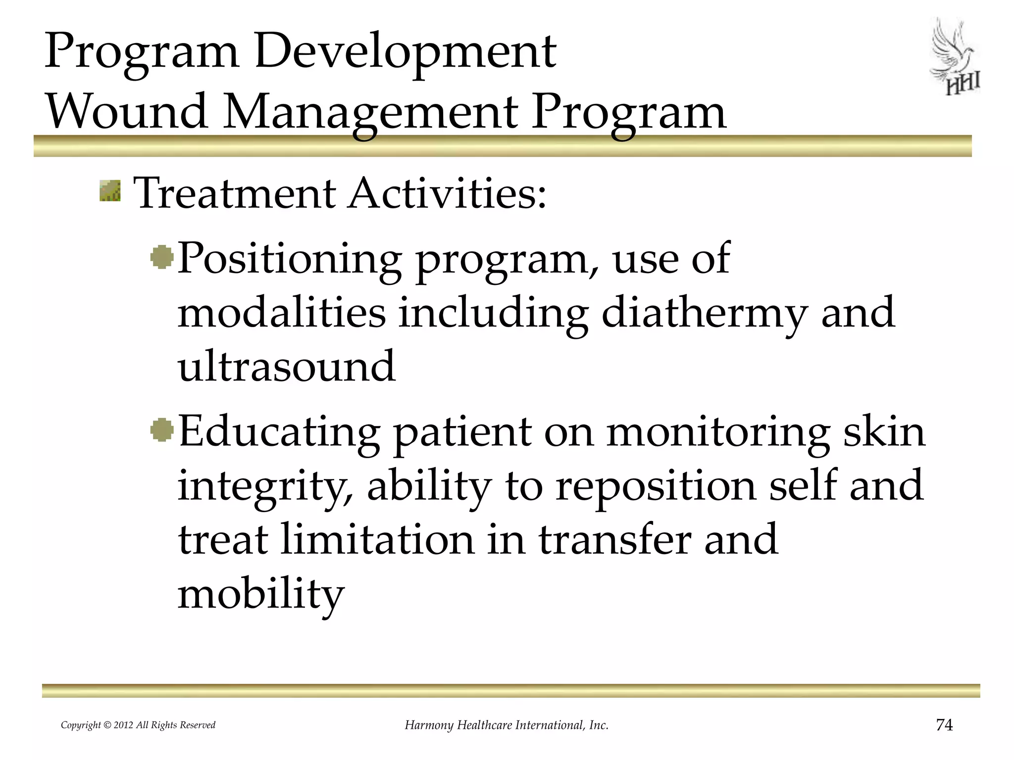 Program Development
Wound Management Program
Treatment Activities:
Positioning program, use of
modalities including diathermy and
ultrasound
Educating patient on monitoring skin
integrity, ability to reposition self and
treat limitation in transfer and
mobility
Copyright © 2012 All Rights Reserved Harmony Healthcare International, Inc. 74
 