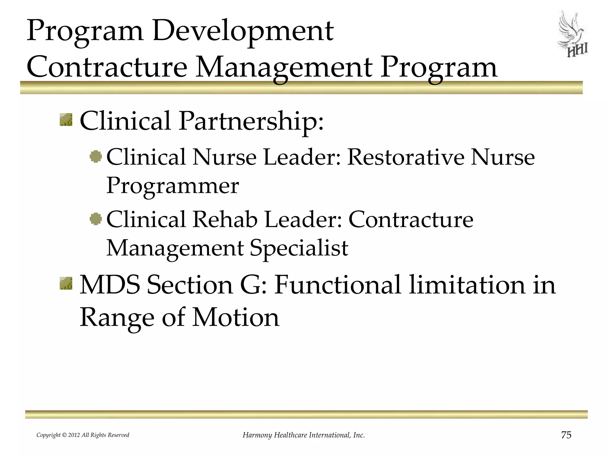 Program Development
Contracture Management Program
Clinical Partnership:
Clinical Nurse Leader: Restorative Nurse
Programmer
Clinical Rehab Leader: Contracture
Management Specialist
MDS Section G: Functional limitation in
Range of Motion
Copyright © 2012 All Rights Reserved Harmony Healthcare International, Inc. 75
 