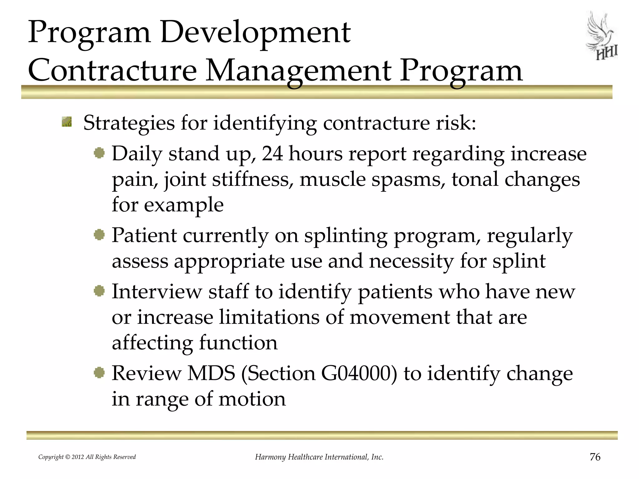 Program Development
Contracture Management Program
Strategies for identifying contracture risk:
Daily stand up, 24 hours report regarding increase
pain, joint stiffness, muscle spasms, tonal changes
for example
Patient currently on splinting program, regularly
assess appropriate use and necessity for splint
Interview staff to identify patients who have new
or increase limitations of movement that are
affecting function
Review MDS (Section G04000) to identify change
in range of motion
Copyright © 2012 All Rights Reserved Harmony Healthcare International, Inc. 76
 
