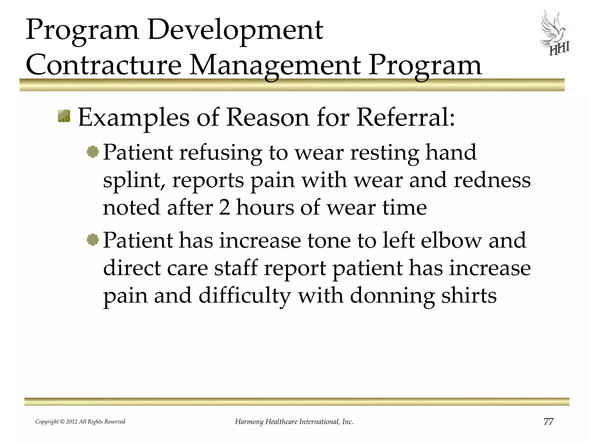 Program Development
Contracture Management Program
Examples of Reason for Referral:
Patient refusing to wear resting hand
splint, reports pain with wear and redness
noted after 2 hours of wear time
Patient has increase tone to left elbow and
direct care staff report patient has increase
pain and difficulty with donning shirts
Copyright © 2012 All Rights Reserved Harmony Healthcare International, Inc. 77
 