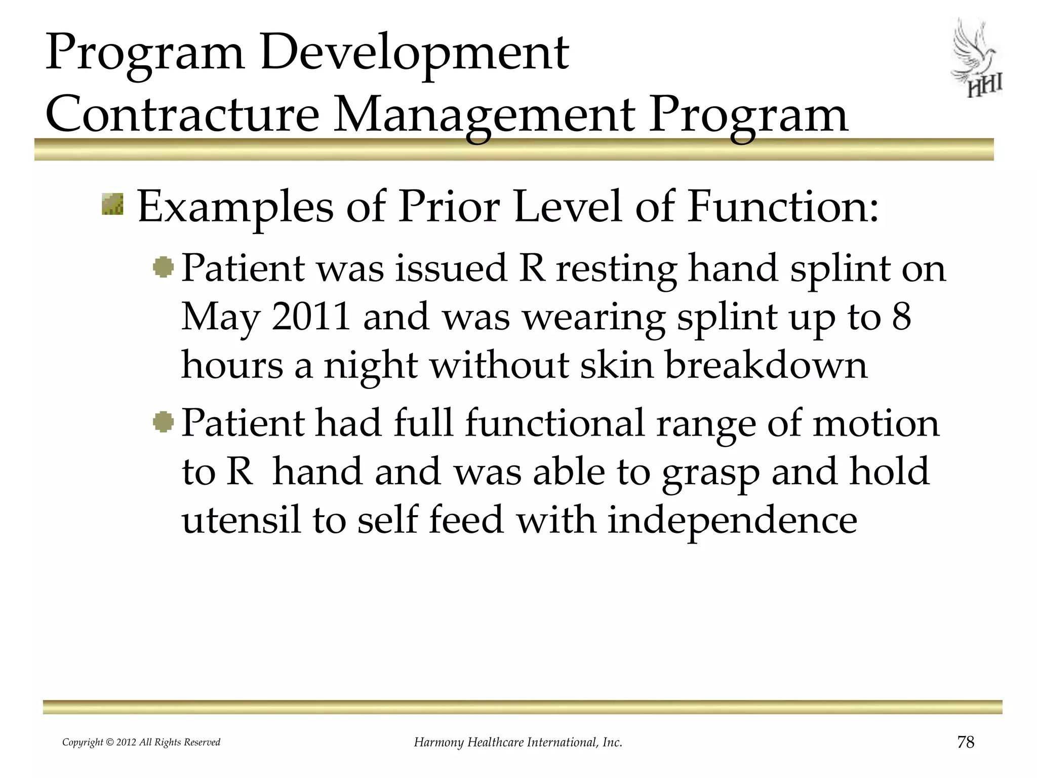 Program Development
Contracture Management Program
Examples of Prior Level of Function:
Patient was issued R resting hand splint on
May 2011 and was wearing splint up to 8
hours a night without skin breakdown
Patient had full functional range of motion
to R hand and was able to grasp and hold
utensil to self feed with independence
Copyright © 2012 All Rights Reserved Harmony Healthcare International, Inc. 78
 