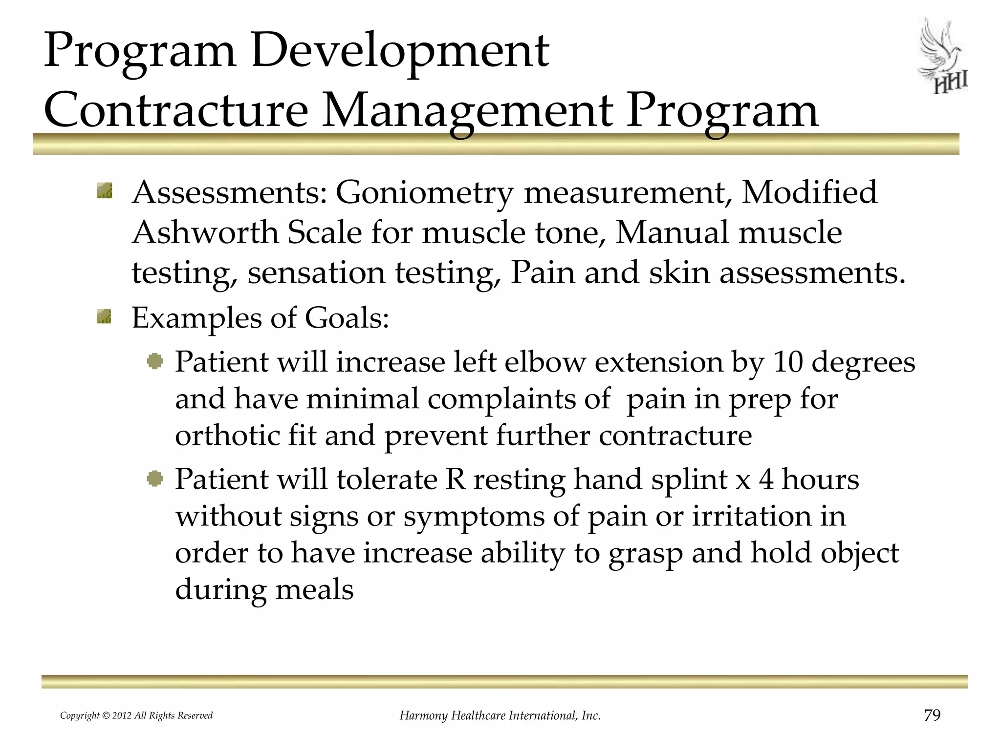 Program Development
Contracture Management Program
Assessments: Goniometry measurement, Modified
Ashworth Scale for muscle tone, Manual muscle
testing, sensation testing, Pain and skin assessments.
Examples of Goals:
Patient will increase left elbow extension by 10 degrees
and have minimal complaints of pain in prep for
orthotic fit and prevent further contracture
Patient will tolerate R resting hand splint x 4 hours
without signs or symptoms of pain or irritation in
order to have increase ability to grasp and hold object
during meals
Copyright © 2012 All Rights Reserved Harmony Healthcare International, Inc. 79
 