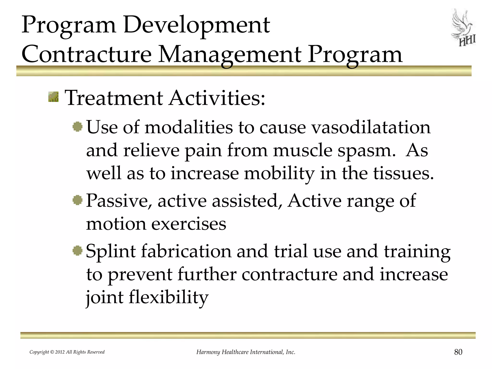 Program Development
Contracture Management Program
Treatment Activities:
Use of modalities to cause vasodilatation
and relieve pain from muscle spasm. As
well as to increase mobility in the tissues.
Passive, active assisted, Active range of
motion exercises
Splint fabrication and trial use and training
to prevent further contracture and increase
joint flexibility
Copyright © 2012 All Rights Reserved Harmony Healthcare International, Inc. 80
 