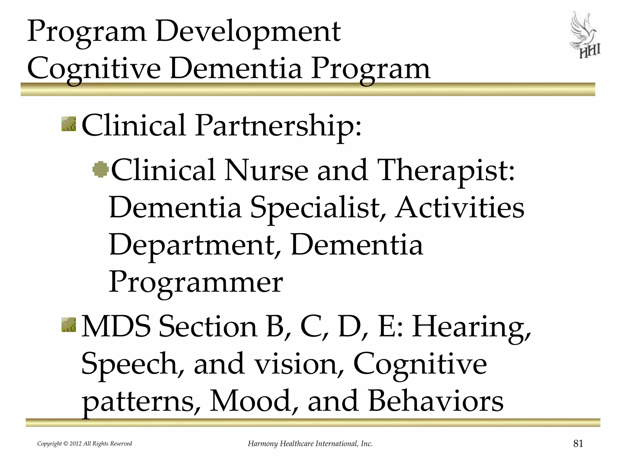 Program Development
Cognitive Dementia Program
Clinical Partnership:
Clinical Nurse and Therapist:
Dementia Specialist, Activities
Department, Dementia
Programmer
MDS Section B, C, D, E: Hearing,
Speech, and vision, Cognitive
patterns, Mood, and Behaviors
Copyright © 2012 All Rights Reserved Harmony Healthcare International, Inc. 81
 