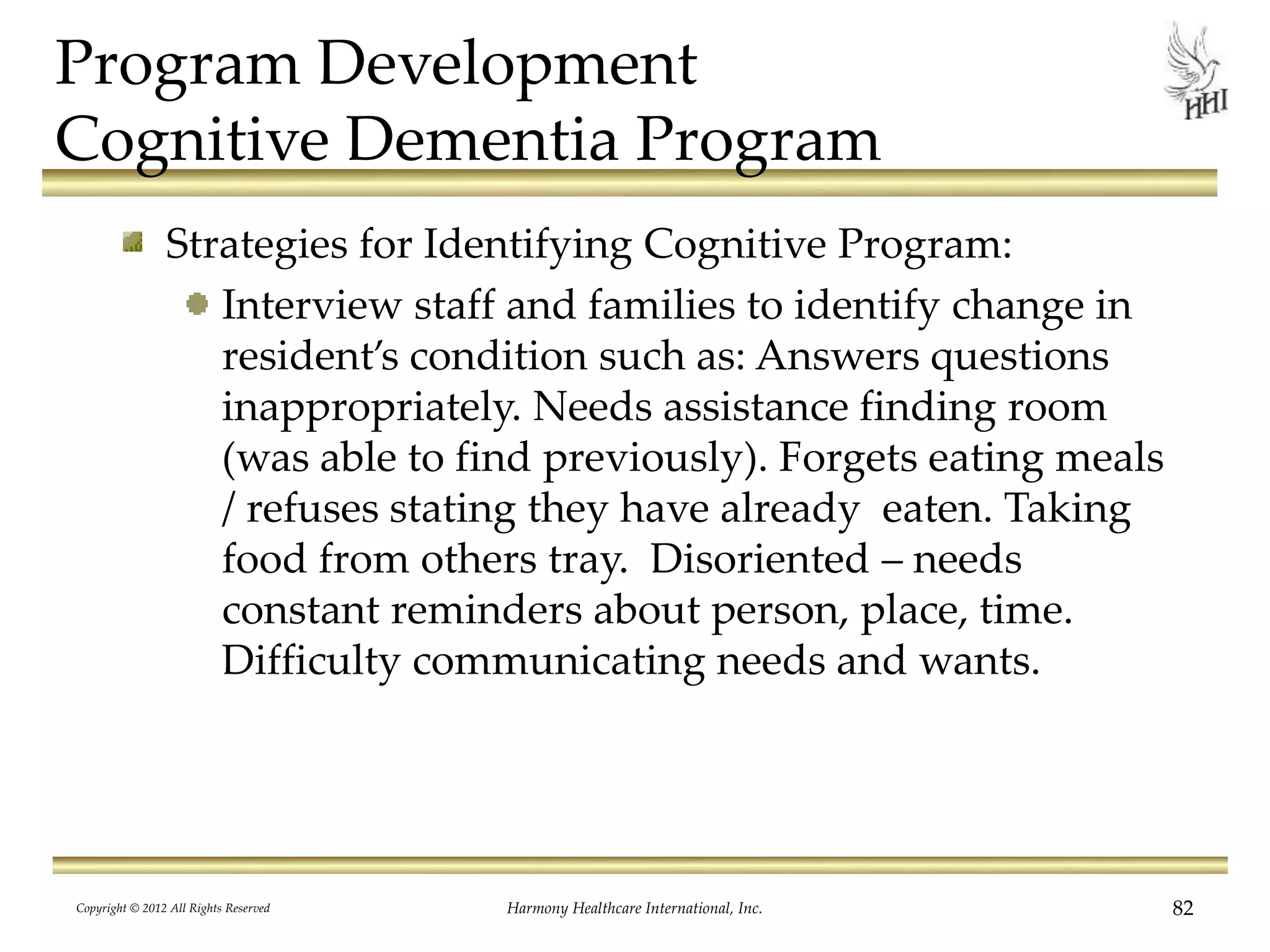 Program Development
Cognitive Dementia Program
Strategies for Identifying Cognitive Program:
Interview staff and families to identify change in
resident’s condition such as: Answers questions
inappropriately. Needs assistance finding room
(was able to find previously). Forgets eating meals
/ refuses stating they have already eaten. Taking
food from others tray. Disoriented – needs
constant reminders about person, place, time.
Difficulty communicating needs and wants.
Copyright © 2012 All Rights Reserved Harmony Healthcare International, Inc. 82
 