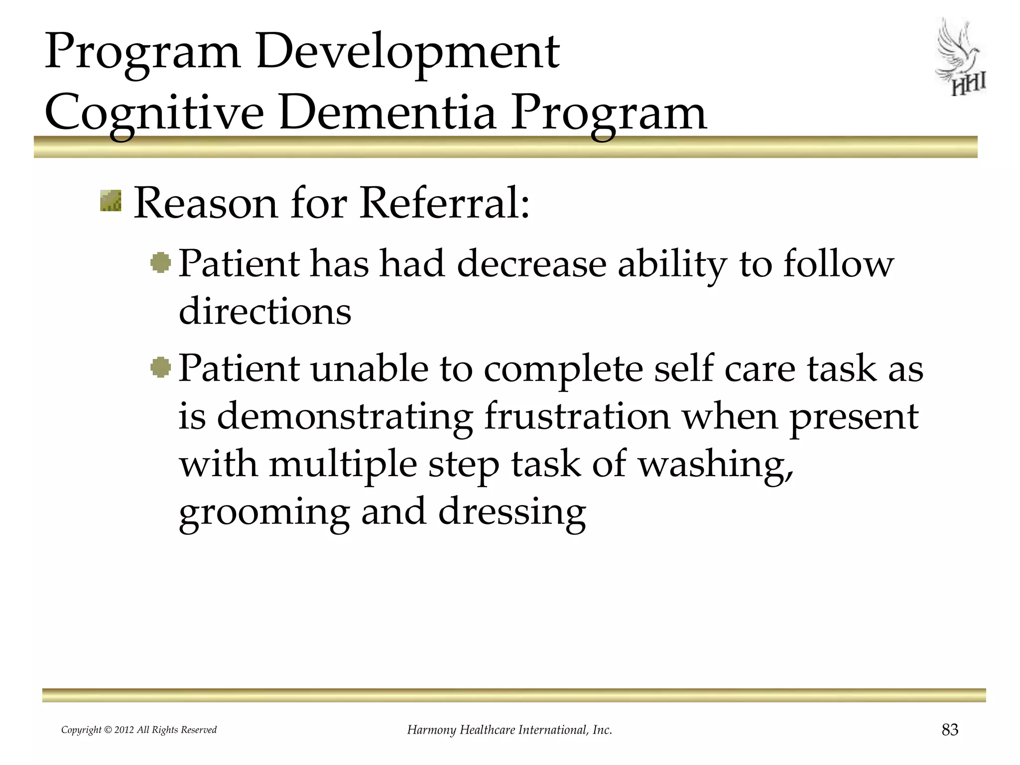 Program Development
Cognitive Dementia Program
Reason for Referral:
Patient has had decrease ability to follow
directions
Patient unable to complete self care task as
is demonstrating frustration when present
with multiple step task of washing,
grooming and dressing
Copyright © 2012 All Rights Reserved Harmony Healthcare International, Inc. 83
 