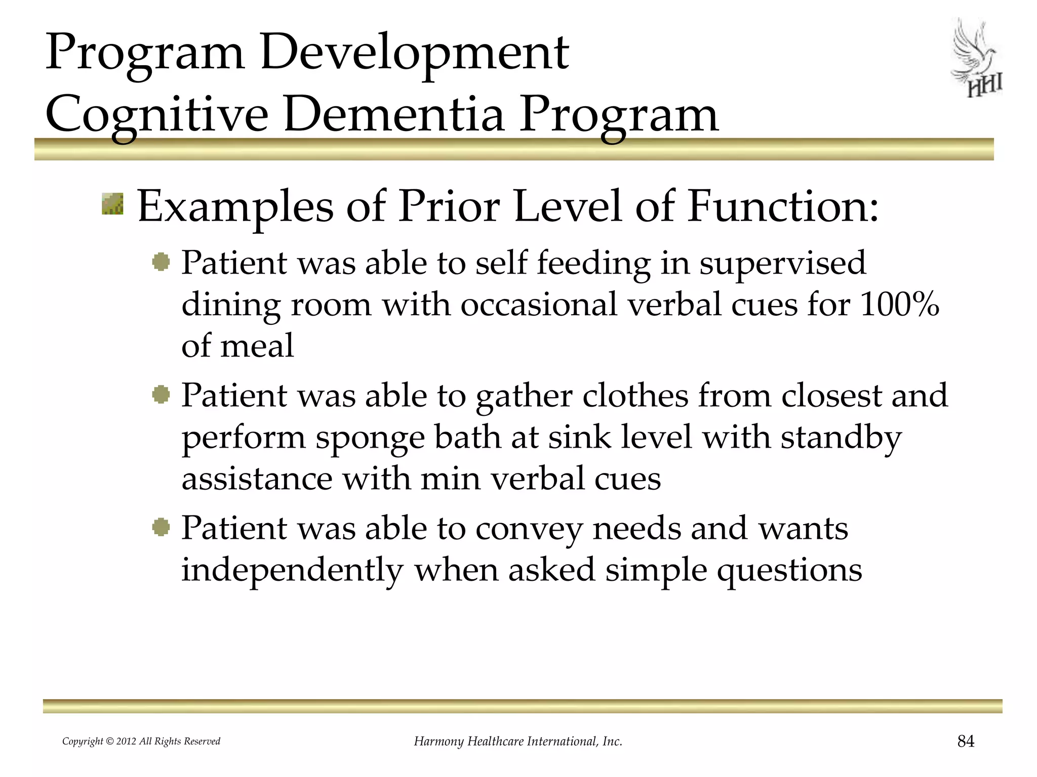 Program Development
Cognitive Dementia Program
Examples of Prior Level of Function:
Patient was able to self feeding in supervised
dining room with occasional verbal cues for 100%
of meal
Patient was able to gather clothes from closest and
perform sponge bath at sink level with standby
assistance with min verbal cues
Patient was able to convey needs and wants
independently when asked simple questions
Copyright © 2012 All Rights Reserved Harmony Healthcare International, Inc. 84
 