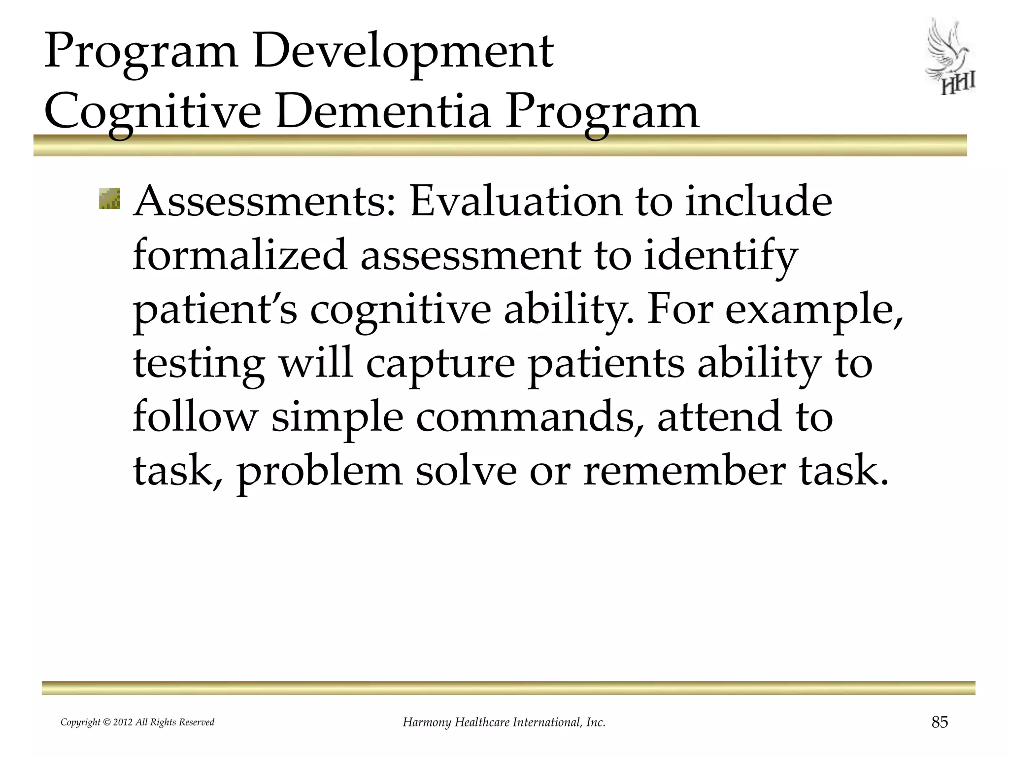 Program Development
Cognitive Dementia Program
Assessments: Evaluation to include
formalized assessment to identify
patient’s cognitive ability. For example,
testing will capture patients ability to
follow simple commands, attend to
task, problem solve or remember task.
Copyright © 2012 All Rights Reserved Harmony Healthcare International, Inc. 85
 