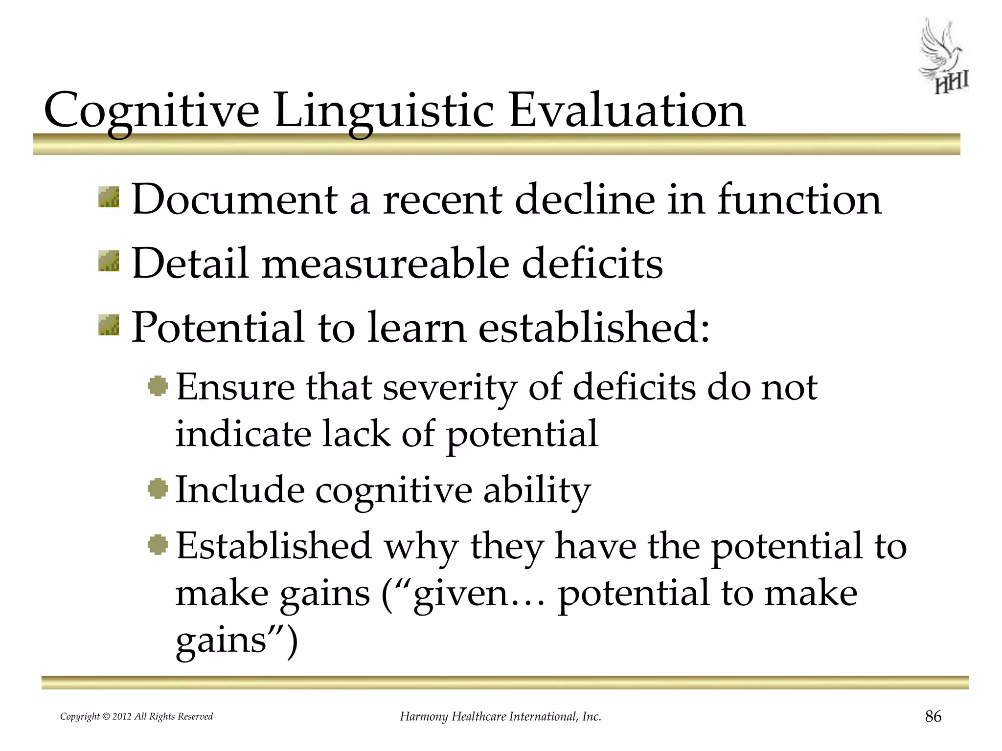 Cognitive Linguistic Evaluation
Document a recent decline in function
Detail measureable deficits
Potential to learn established:
Ensure that severity of deficits do not
indicate lack of potential
Include cognitive ability
Established why they have the potential to
make gains (“given… potential to make
gains”)
Copyright © 2012 All Rights Reserved Harmony Healthcare International, Inc. 86
 
